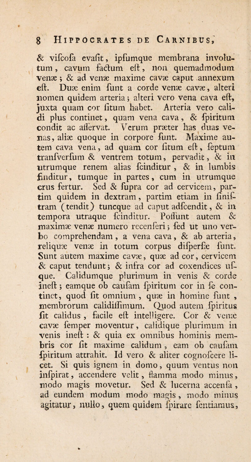 J 8 Hippocrates de Carnibus, & vifcofa evafit, ipfumque membrana involu¬ tum, cavum fa&um eft, non quemadmodum venae ; & ad venae maxime cavae caput .annexum eft. Duae enim funt a corde venae cavae, alteri nomen quidem arteria j alteri vero vena cava eft, juxta quam cor fitum habet. Arteria vero cali¬ di plus continet, quam vena cava, & fpiritum condit ac aflervat. Verum praeter has duas ve¬ nas, aliae quoque in corpore funt. Maxime au¬ tem cava vena, ad quam cor fitum eft, feptum tranfverfum & ventrem totum, pervadit, & in utrum que renem alias fcinditur , & in lumbis finditur, tumque in partes, cum in utrumque crus fertur. Sed & fupra cor ad cervicem, par- tim quidem in dextram, partim etiam in finif. tram (tendit) tuneque ad caput adfcendit, & in tempora utraque fcinditur. Poliunt autem & maximae venae numero recenferi; fed ut uno ver¬ bo comprehendam , a vena cava, & ab arteria, reliquae venae in totum corpus dilperfie funt* Sunt autem maxime cavae, quae ad cor, cervicem & caput tendunt j & infra cor ad coxendices uf- que. Calidumque plurimum in venis & corde ineft 5 eam que ob caulam fpiritum cor in fe con¬ tinet, quod fit omnium , quae in homine funt , membrorum calidiffimum. Quod autem fpiritus fit calidus , facile eft intelligere. Cor & venae cavae femper moventur, calidique plurimum in venis ineft : & quia ex omnibus hominis mem¬ bris cor fit maxime calidum , eam ob caufam fpiritum attrahit. Id vero & aliter cognofeere li¬ cet. Si quis ignem in domo, quum ventus non inlpirat, accendere velit, flamma modo minus, modo magis movetur. Sed & lucerna accenfa , ad eundem modum modo magis , modo minus agitatur, nullo, quem quidem fpirare fentiamus.