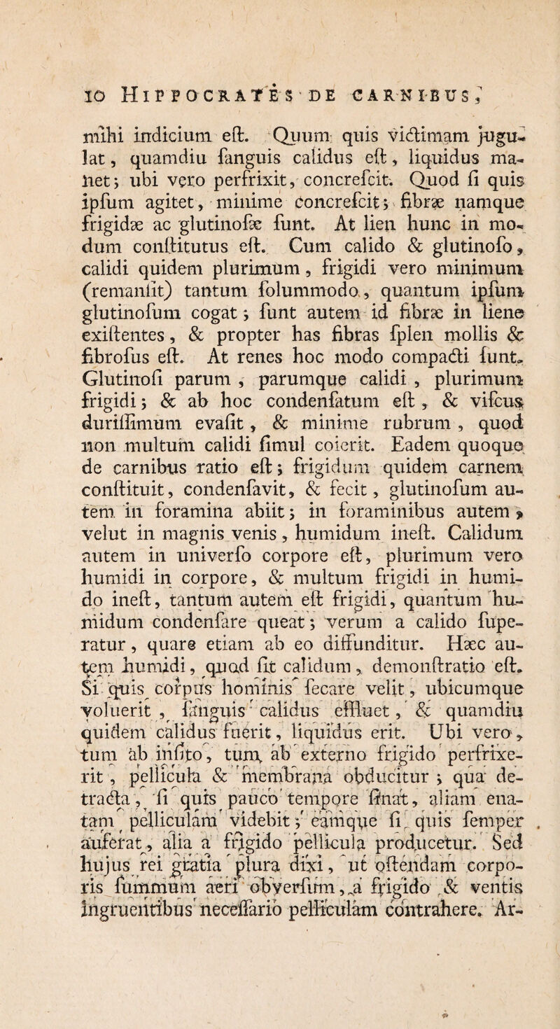 mihi indicium eft. Quum quis vi&imam jugu¬ lat , quam diu fanguis calidus eft, liquidus ma¬ llet; ubi vero perfrixit, concrefcit. Quod fi quis ipfum agitet, minime Concrefcit 3 fibrae namque frigidae ac glutinofae funt. At lien hunc in mo¬ dum conftitutus eft. Cum calido & glutinofo, calidi quidem plurimum, frigidi vero minimum (remanlit) tantum folummodo, quantum ipfum glutinofum cogat3 funt autem id fibrae in liene exiftentes, & propter has fibras fplen mollis 8c fibrofus eft. At renes hoc modo compadi funt» Glutinofi parum , parumque calidi , plurimum frigidi 3 & ab hoc condenfatum eft , & vifcus duriffimum evafit, & minime rubrum , quod non multum calidi fimul coierit. Eadem quoquo de carnibus ratio eft; frigidum quidem carnem conftituit, condenfavit, & fecit, glutinofum au¬ tem in foramina abiit 5 in foraminibus autem > velut in magnis venis , humidum ineft. Calidum autem in univerfo corpore eft, plurimum vero humidi in corpore, & multum frigidi in humi- do ineft, tantum autem eft frigidi, quantum hu¬ midum condenfare queat3 verum a calido fupe- ratur, quare etiam ab eo diffunditur. Haec au¬ tem humidi, quad fit calidum, demonftratio eft. Si quis corpus hominis fecare velit, ubicumque voluerit, fanguis5 calidus effluet, & quamdiu quidem calidus fuerit, liquidus erit. Ubi vero* tum ab inlrto, tun\ ab externo frigido perfrixe¬ rit , pellicula & membrana obducitur 3 qua de- tracfta , 'fi quis pauco tempore finat, altam ena¬ tam f pelliculam videbit y eamqye fir quis fernper auferat , alia a frigido pellicula producetur. Sed hujus rei gratia plura dixi, ut oftendam corpo¬ ris fumarium aeri obverfinn, „a fpigido r& ventis Ingruentibus' neceffario pelliculam contrahere. Ar-