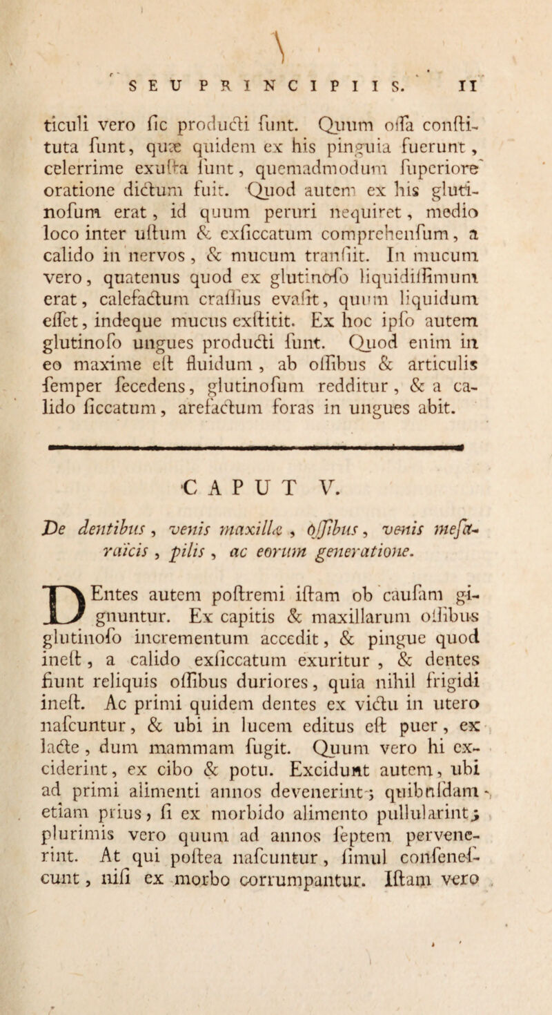 \ SEU PRINCIPIIS. II ticuli vero fic producti funt. Quum oifa confli- tuta funt, quce quidem ex his pinguia fuerunt, celerrime ex uda funt, quemadmodum fupcriore' oratione dictum fuit. Quod autem ex his gluti- nofum erat, id quum peruri nequiret, medio loco inter ullum & cxliccatum comprchenfum, a calido in nervos , & mucum tranliit. In mucum vero, quatenus quod ex glutinofo liquidiilimum erat, calefadum crallius evalrt, quum liquidum elfet, indeque mucus exllitit. Ex hoc ipfo autem glutinofo ungues produdi funt. Quod enim in eo maxime elt fluidum , ab olfibus & articulis femper fecedens, glutinofum redditur, &a ca¬ lido liccatum, arefactum foras in ungues abit. •CAPUT V. De dentibus , venis maxilla , 6.Jibus, venis mefix- rdicis , pilis , ac eorum generatione. D Entes autem poltremi illam ob caufam gi¬ gnuntur. Ex capitis & maxillarum oilibus glutinofo incrementum accedit, & pingue quod inelt, a calido exliccatum exuritur , & dentes fiunt reliquis olfibus duriores, quia nihil frigidi inelt. Ac primi quidem dentes ex vidu in utero nafcuntur, & ubi in lucem editus elt puer, ex lade , dum mammam fugit. Quum vero hi ex¬ ciderint, ex cibo & potu. Excidunt autem, ubi ad primi alimenti annos devenerint-; quibnldam * edam prius? Ii ex morbido alimento pullularint^ plurimis vero quum ad annos feptem pervene¬ rint. At qui poltea nafcuntur, limul confenei- cunt, nili ex morbo corrumpantur. Illam vero