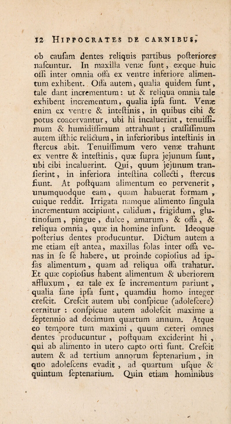 12 Hippocrates de carnibus» ob caufam dentes reliquis partibus pofteriores* nafcuntur. In maxilla venae funt, eaeque huic olfi inter omnia olla ex ventre inferiore alimen¬ tum exhibent. Olla autem, qualia quidem funt, tale dant incrementum: ut & reliqua omnia tale exhibent incrementum, qualia ipfa funt. Venae enim ex ventre & inteftinis, in quibus cibi & potus coacervantur, ubi hi incaluerint, tenuiflf. mum & humidilfimum attrahunt ; craffiflimum autem ilthic relidum, in inferioribus inteftinis in ftercus abit. Tenuiffimum vero venae trahunt ex ventre & inteftinis, quae fupra jejunum funt, ubi cibi incaluerint. Qui, quum jejimum tran- iierint, in inferiora inteftina colledi, ftercus fiunt. At poftquam alimentum eo pervenerit, unumquodque eam, quam habuerat formam , cuique reddit. Irrigata namque alimento lingula incrementum accipiunt, calidum, frigidum, glu- tinoium, pingue , dulce , amarum > & olla, & reliqua omnia, quae in homine infunt. Ideoque pofterius dentes producuntur. Didum autem a me etiam eft antea, maxillas folas inter olla ve¬ nas in fe fe habere, ut proinde copiolius ad ip- fas alimentum» quam ad reliqua olfa trahatur. Et quae copiolius habent alimentum & uberiorem affluxum , ea tale ex fe incrementum pariunt , qualia fane ipfa funt, quamdiu homo integer crefcit. Crefcit autem ubi confpicue (adolefcere) cernitur : confpicue autem adolefcit maxime a feptennio ad decimum quartum annum. Atque eo tempore tum maximi , quum caeteri omnes dentes producuntur , poftquam exciderint hi , qui ab alimento in utero capto orti funt. Crefcit autem & ad tertium annorum feptenarium , in quo adolefcens evadit , ad quartum ufque & quintum feptenarium. Quin etiam hominibus ✓