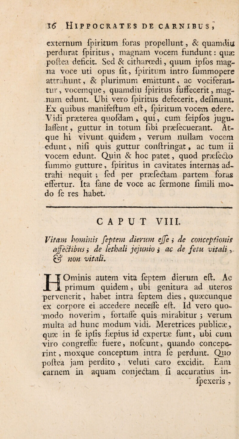 ) 16 Hippocrates de carnibus* externum fpiritum foras propellunt, & quamcUu perdurat fpiritus, magnam vocem fundunt: quae poftea deficit. Sed & citharoedi, quum ipfos mag¬ na voce uti opus fit, fpiritum intro fummopere attrahunt, & plurimum emittunt, ac vociferan¬ tur, vocemque, quamdiu fpiritus fuffecerit, mag¬ nam edunt. Ubi vero fpiritus defecerit, definunt. Ex quibus manifeftum elf, fpiritum vocem edere. Vidi pneterea quofdam, qui, cum feipfos jugu- laftent, guttur in totum fibi praefecuerant. At¬ que hi vivunt quidem , verum nullam vocem edunt, nifi quis guttur conftringat, ac tum ii vocem edunt. Quin & hoc patet, quod praefedo fummo gutture, fpiritus in cavitates internas ad- trahi nequit ; fed per profectam partem foras efFertur. Ita fane de voce ac fermone fimili mo¬ do fe res habet. CAPUT VIIL Vitam hominis feptem dierum ejfe ,• de conceptionis ajfe&ibus •> de lethali jejunio j ac de fetu vitali ^ @ non vitali„ HOminis autem vita feptem dierum eft. Ac primum quidem, ubi genitura ad uteros pervenerit, habet intra feptem dies , quaecunque ex corpore ei accedere necelfe eft. Id vero quo¬ modo noverim, fortaffe quis mirabitur ; verum multa ad hunc modtim vidi. Meretrices publicae, quae in fe ipfis fepius id expertae funt, ubi cum viro congreifae fuere, nofcunt, quando concepe¬ rint , moxque conceptum intra fe perdunt. Quo poftea jam perdito , vel uti caro excidit. Eam carnem in aquam conjedam fi accuratius in- Ipexeris ,