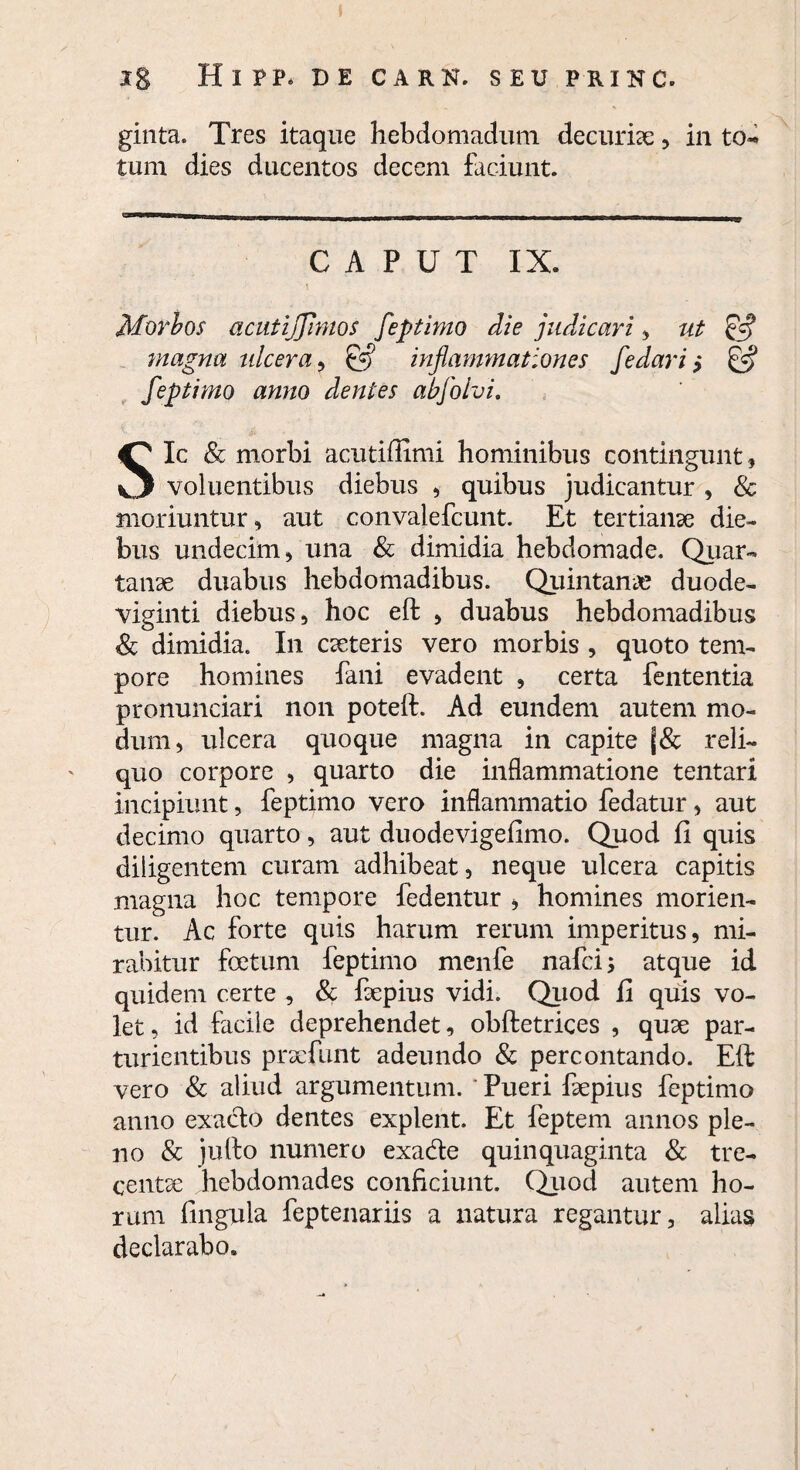 Ig HlPP. DE CARK. SEU PRINC. ginta. Tres itaque hebdomadum decuriae , in to¬ tum dies ducentos decem faciunt. CAPUT IX. Morbos acutijjhnos feptimo die judicari, ut magna ulcera, inflammationes fedari,* £5? feptimo anno dentes abfolvi. Sic & morbi acutiffimi hominibus contingunt, voluentibus diebus , quibus judicantur , & moriuntur, aut convalefcunt. Et tertianae die¬ bus undecim, una & dimidia hebdomade. Quar¬ tanae duabus hebdomadibus. Quintanae duode¬ viginti diebus, hoc eft , duabus hebdomadibus Sc dimidia. In caeteris vero morbis , quoto tem¬ pore homines fani evadent , certa fententia pronunciari non poteft. Ad eundem autem mo¬ dum, ulcera quoque magna in capite reli¬ quo corpore , quarto die inflammatione tentari incipiunt, feptimo vero inflammatio fedatur, aut decimo quarto, aut duodevigefimo. Quod fi quis diligentem curam adhibeat, neque ulcera capitis magna hoc tempore fedentur , homines morien¬ tur. Ac forte quis harum rerum imperitus, mi¬ rabitur foetum feptimo menfe nafci; atque id quidem certe , & faepius vidi. Quod fi quis vo¬ let, id facile deprehendet, obftetrices , quae par¬ turientibus praefunt adeundo & percontando. Eft vero & aliud argumentum. ' Pueri faepius feptimo anno exacto dentes explent. Et feptem annos ple¬ no & julto numero exa&e quinquaginta & tre¬ centae hebdomades conficiunt. Quod autem ho¬ rum lingula feptenariis a natura regantur, alias declarabo.