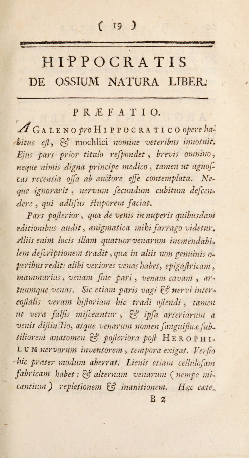 / HIPPOCKA TIS DE OSSIUM NATURA LIBER; P R iE F A T I O. A Gale n o pro Hippocratico opere ha* bitus eft > & mochlici nomine veteribus innotuit. Ejus pars prior titulo refpondet, brevis omnino, neque nimis digna principe medico , tamen ut agnof- cas recentia ojjd ab autfore ejfe contemplata. Ne¬ que ignoravit , nervum fecundum cubitum defcen* deve 5 qui adlifus fluporem faciat. Pars pojhrior, quce de venis in nuperis quibusdam editionibus audit^ &nigmatica mihi farrago videtur# Aliis enim locis illam quatuor venarum inemendabi- lem defcriptionem tradit, qua in aliis non genuinis o* p eribus redit: alibi veriores venas habet > epigaf ricam , mammarias, venam fine pari, venain cavam , ar¬ tuumque venas. Sic etiam paris vagi nervi inter* cofialis veram hifloriam hic tradi ofiendi, tamen ut vera falfis mifceantur > £•? ipfa arteriarum a venis difiinStio, atque venarum nomen fanguifiua fub- ti lior em anatomen & pofieriora poft Herophi- lum nervorum inventorem , tempora exigat. Ver fio 'hic prater modum aberrat. Lienis etiam cellulofam fabricam habet: & alternam venarum ( nempe mi¬ cantium ) repletionem & inanitionem. H^c cate^