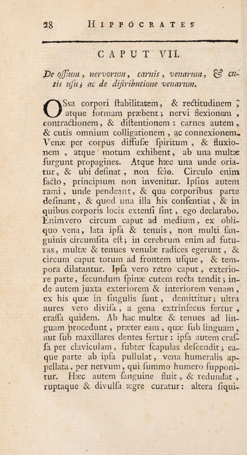 m . .. -- ■■■-■ ' '■'■■.■'■I' CAPUT VII. De ojjium , nervorum, carnis , venarum, & ctt- tis ufui ac ^ diftributione venarum. OSsa corpori Habilitatem, & reditudinem * atque formam praebent; nervi flexionem , contradionem, & diftentionem : carnes autem, & cutis omnium colligationem , ac connexionem» Venae per corpus diffulae fpiritum , & fluxio¬ nem , atque motum exhibent, ab una multae furgunt propagines. Atque haec una unde oria¬ tur, & ubi de fi nat , non fcio. Circulo enim fado, principium non invenitur. Ipfius autem rami, unde pendeant, & qua corporibus parte delinant, & quod una illa his confentiat, & in quibus corporis locis extenfi fint, ego declarabo. Enim vero circum caput ad medium, ex obli¬ quo vena, lata ipfa & tenuis , non multi fan- guinis circumfita eif; in cerebrum enim ad futu¬ ras , multae & tenues venulae radices egerunt, & circum caput totum ad frontem ufque, & tem¬ pora dilatantur. Ipfa vero retro caput, exterio¬ re parte, fecundum fpinae cutem reda tendit; in¬ de autem juxta exteriorem & interiorem venam , ex his quae in lingulis funt , demittitur; ultra aures vero divila , a gena extrinfecus fertur » erafla quidem. Ab hac multae & tenues ad lin¬ guam procedunt, praeter eam , quae fub linguam , aut fub maxillares dentes fertur: ipfa autem craf. fa per claviculam, fubter fcapulas defcendit; ea- que parte ab ipfa pullulat, vena humeralis ap¬ pellata, per nervum , qui liimmo humero fopponi¬ tur. Haec autem (anguine fluit, & redundat , ruptaque & divulfa aegre curatur: altera liqui-