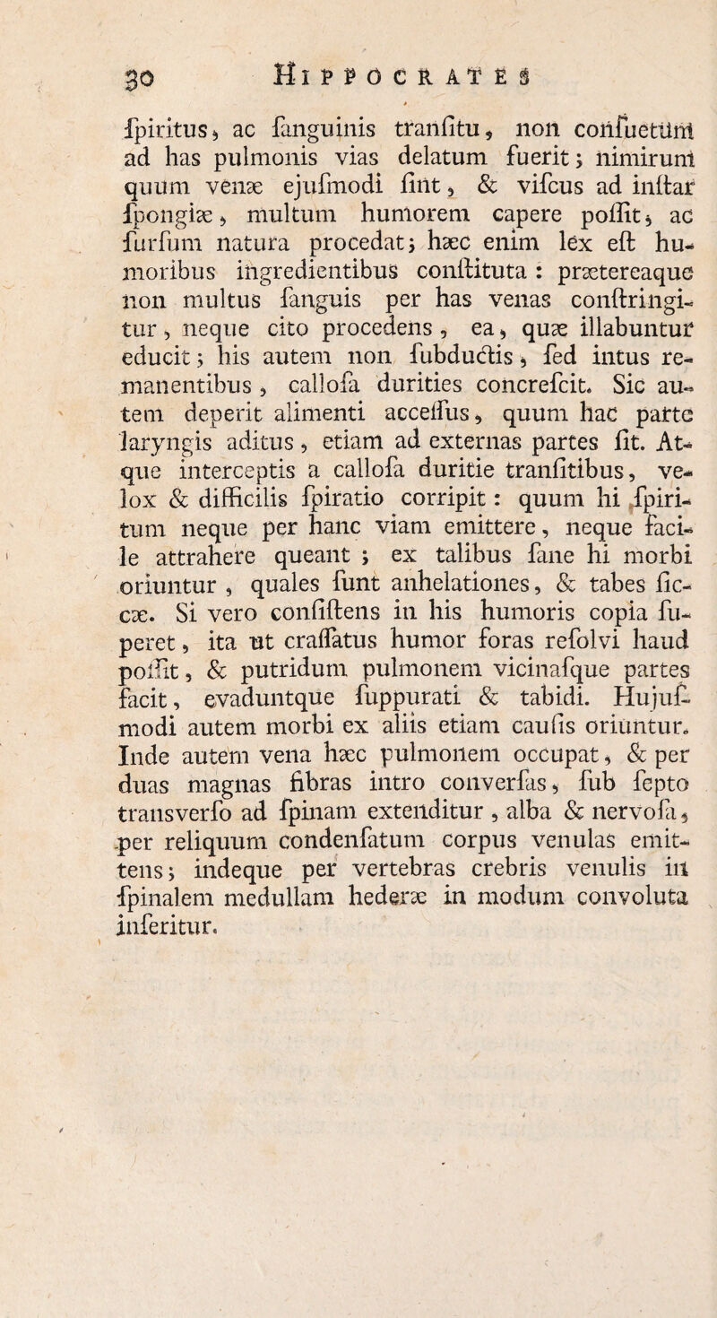 fpiritus* ac fanguinis tranfitu* non confuetiint ad has pulmonis vias delatum fuerit; nimirunt quum venae ejufmodi iliit , & vifcus ad inltar fpongke b multum humorem capere pofiit* ac furfum natura procedat; haec enim lex eft hu¬ moribus iftgredientibus conllituta : praetereaque iion multus fanguis per has venas conftringi- tur , neque cito procedens , ea * quae illabuntuP educit; his autem non fubductis * fed intus re¬ manentibus 3 callofa durities concrefcit* Sic au¬ tem deperit alimenti acceifus* quum hac parte laryngis aditus 9 etiam ad externas partes fit. At¬ que interceptis a callofa duritie tranfitibus, ve¬ lox & difficilis fpiratio corripit: quum hi fpiri- tum neque per hanc viam emittere, neque faci¬ le attrahere queant ; ex talibus fane hi morbi oriuntur , quales funt anhelationes, & tabes fic- ese. Si vero confiftens in his humoris copia fu- peret, ita ut cralfatus humor foras refolvi haud poffit, & putridum pulmonem vicinafque partes facit, evaduntque fuppurati & tabidi. Hujufi. modi autem morbi ex aliis etiam caufis oriuntun Inde autem vena hsec pulmonem occupat, & per duas magnas fibras intro converfas* fub fepto transverfo ad fpinam extenditur , alba & nervofa 4 per reliquum condenfatum corpus venulas emit¬ tens; indeque per vertebras crebris venulis in fpinalem medullam hederse in modum convoluta inferitur. i