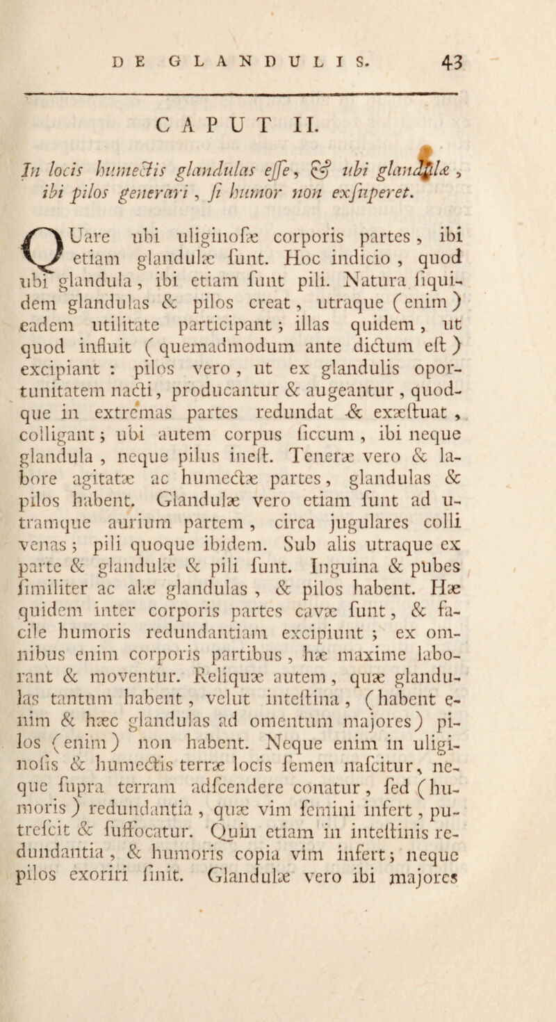 CAPUT II. In locis hume&is glandulas efife, & ubi gland$U , ibi pilos generari, fi humor non exfinperet. OUare ubi uliginofie corporis partes, ibi etiam glandulae funt. Hoc indicio , quod ubi glandula, ibi etiam funt pili. Natura liqui- dem glandulas & pilos creat, utraque (enim) eadem utilitate participant; illas quidem, ut quod influit ( quemadmodum ante dictum eft ) excipiant : pilos vero, ut ex glandulis opor- tunitatem nadti, producantur & augeantur , quod¬ que in extremas partes redundat ■& exaeftuat , colligant; ubi autem corpus liccum , ibi neque glandula , neque pilus inelt. Tenerae vero & la¬ bore agitatae ac humediae partes, glandulas & pilos habent. Glandulae vero etiam funt ad u- tramque aurium partem, circa jugulares colli venas ; pili quoque ibidem. Sub alis utraque ex parte & glandulae & pili funt. Inguina & pubes Ii militer ac alae glandulas , & pilos habent. Hae quidem inter corporis partes cavae funt, & fa¬ cile humoris redundantiam excipiunt ; ex om¬ nibus enim corporis partibus, hae maxime labo¬ rant & moventur. Reliquae autem , quae glandu¬ las tantum habent, velut inteftina, (habent e- nim & haec glandulas ad omentum majores) pi¬ los (enim) non habent. Neque enim in uligi- nolis & humedtis terrae locis femen nafeitur, ne¬ que fupra terram adfcendere conatur, fed (hu¬ moris) redundantia , quae vim femini infert, pu- trelcit & fuffocatur. Quin etiam in intellinis re¬ dundantia , & humoris copia vim infert; neque pilos exoriri linit. Glandulae vero ibi majores