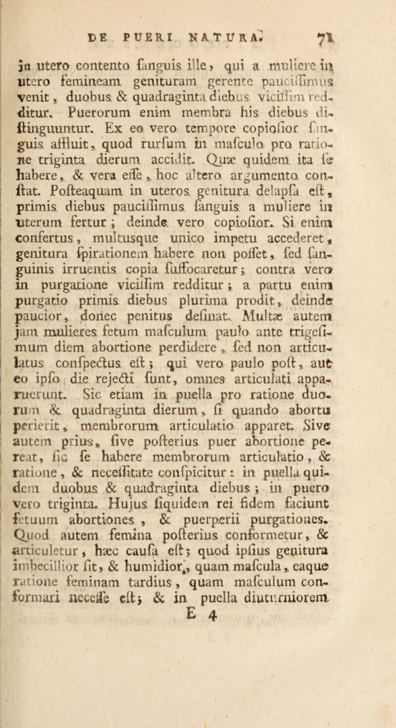 in utero contento fanguis ille ^ qui a muliere in utero femineam genituram gerente paucillimus venit, duobus & quadraginta diebus vicillim red¬ ditur* Puerorum enim membra his diebus di- (Unguuntur. Ex eo vero tempore copiabor fm- guis, affluit, quod rurfum in mafculo pro ratio¬ ne triginta dierum accidit. Quae quidem ita ii habere, & vera efie hoc altero, argumento con- ftat. Pofteaquam in uteros, genitura delapfa eft, primis diebus paucillimus. fanguis a muliere in uterum fertur ; deinde vero copiofior* Si enim I confertus, multusque unico impetu accederet * genitura fpirationem habere non poifet, fed ('an¬ guinis irruentis copia fuifocaretur; contra vero in purgatione vicillim redditur * a partu enim purgatio primis diebus plurima prodit, deinde paucior,, donec penitus definiat. Multae autem jam muiieres. fetum mafculum paulo ante trigefi- mum diem abortione perdidere , fed non articu¬ latus confpecftus eil *, qui vero paulo poli, aut | eo ipfo die reje&i funt, omnes articulati appa¬ ruerunt. Sic etiam in puella pro ratione duo¬ rum & quadraginta dierum, fi quando abortu perierit > membrorum articulatio apparet. Sive autetn prius» fi ve pofterius puer abortione pe¬ reat, fic fe habere membrorum articulatio, & ratione, & ncceilitate confpicitur : in puella qui¬ dem duobus & quadraginta diebus ; in puero vero triginta. Hujus, fiquidem rei fidem faciunt fetuum abortiones. , & puerperii purgationes. Quod autem femina pofterius conformetur, & articuletur, hxc caufa eft; quod ipfius genitura imbecillior fit» & humidior,, quam mafcula, eaque ratione feminam tardius , quam mafculum con¬ formari necetfe clt > & in puella diuturniorem