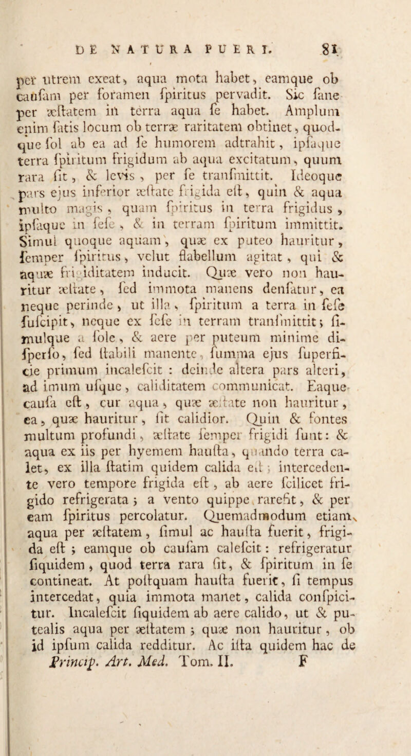 pct utrem exeat> aqua mota habet, eamque ob caofani per foramen fpiritus pervadit. Sic fane per deflate m iii terra aqua fe habet. Amplum enim fatis locum ob terrae raritatem obtinet, quod¬ que fol ab ea ad fe humorem adtrahit, ipfaque terra fpiritum Frigidum ab aqua excitatum, quum rara fit, & levis , per fe tranfmittit. Ideoque pars ejus inferior aeflate frigida ell, quin & aqua nui Ito magis , quam fp;ritus in terra frigidus , ipfaque in fefe , & in terram fpiritum immittit. Simul quoque aquam, quae ex puteo hauritur, femper fpiritus, velut flabellum agitat , qui & aqu?e frigiditatem inducit. Quae vero non hau¬ ritur deflate, fed immota manens denfatur, ea neque perinde , ut illa, fpiritum a terra in fefe fufeipit, neque ex fefe in terram tranfmittit, fi- mulque a fole, & aere per puteum minime di- fperfo, fed flabili manente , iumnia ejus fuperfi- cie primum incalefcit : deinde altera pars alteri, ad imum ufquc , caliditatem communicat. Eaque caufa eft, cur aqua, qua: scitate non hauritur, ca, quae hauritur, iit calidior. Quin & fontes multum profundi, ac Itate femper frigidi funt: & aqua ex iis per hyement haufta, quando terra ca¬ let, ex illa llatim quidem calida ed j interceden¬ te vero tempore frigida eft, ab aere fcilicet fri¬ gido refrigerata j a vento quippe rarefit, & per eam fpiritus percolatur. Quemadmodum etianu aqua per aeltatem, fmul ac hauila fuerit, frigi¬ da eft ; eamque ob caufam calefcit: refrigeratur fi quidem , quod terra rara fit, & fpiritum in fe contineat. At poilquam haufta fuerit, fi tempus intercedat, quia immota manet, calida confpici- tur. Incalefcit fiquidem ab aere calido, ut Si pu¬ tealis aqua per 'deitatem ; qude non hauritur, ob id ipfum calida redditur. Ac ilta quidem hac de Erina£. Art. Med. Tom. II. F