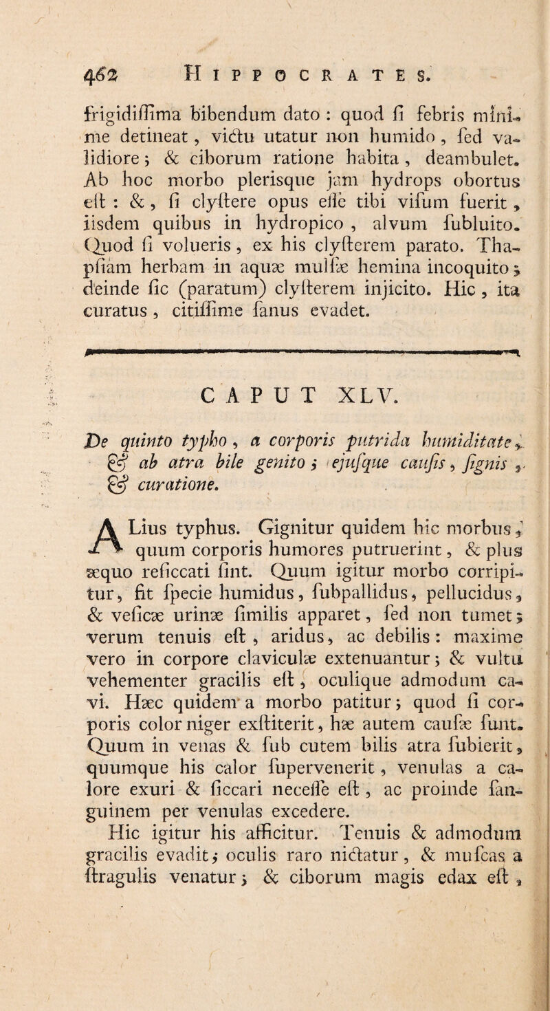 4 6z Hippocrates. frigidiffima bibendum dato : quod fi febris mini- me detineat, vidtu utatur non humido , fed va¬ lidiore 3 & ciborum ratione habita , deambulet. Ab hoc morbo pierisque jam hydrops obortus eft : & , fi clyftere opus eile tibi vifum fuerit » iisdem quibus in hydropico , alvum fubluito. ( huod fi volueris, ex his clyftcrem parato. Tha- pfiam herbam in aquae mullae hemina incoquito * deinde fic (paratum) clyfterem injicito. Hic , ita curatus , citiffime fanus evadet. CAPUT XLV. De quinto typho , a corporis putrida humi ditat e & ah atra hile genito ,* ejufque caufis , Jignis ^ & curatione. ALius typhus. Gignitur quidem hic morbus ( quum corporis humores putruerint, & plus sequo reficcati fint. Quum igitur morbo corripi¬ tur 5 fit fpecie humidus, fubpallidus, pellucidus, & veficae urinae fimilis apparet, fed non tumet 5 verum tenuis eft, aridus, ac debilis: maxime vero in corpore claviculae extenuantur3 & vultu vehementer gracilis eft , oculique admodum ca¬ vi. Haec quidem a morbo patitur3 quod fi cor¬ poris color niger exftiterit, hae autem caufae funt- Quum in venas & fub cutem bilis atra fubierit, quumque his calor fupervenerit, venulas a ca¬ lore exuri & ficcari neceile eft , ac proinde fan- guinem per venulas excedere. Hic igitur his afficitur. Tenuis & admodum gracilis evadit,* oculis raro nidatur, & mufcas a (tragulis venatur 3 & ciborum magis edax eft , 1