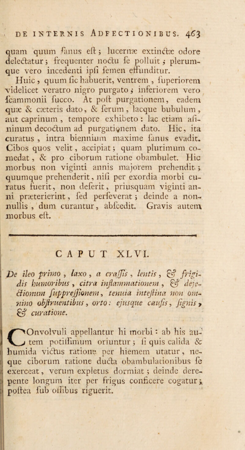 quam quum /anus eft 5 lucernae extindbc odore deleclatur; frequenter noctu fe polluit,- plerum¬ que vero incedenti ipfi femen effunditur. Huic , quum fic habuerit, ventrem , fuperiorem videlicet veratro nigro purgato j inferiorem vero fcammonii fucco. At poft purgationem, eadem qux & exteris dato, & ferum, lacque bubulum, aut caprinum , tempore exhibeto : lac etiam afi- ninum decoctum ad purgationem dato. Hic, ita curatus , intra biennium maxime fanus evadit. Cibos quos velit, accipiat; quam plurimum co¬ medat , & pro ciborum ratione obambulet. Hic morbus non viginti annis majorem prehendit; quumque prehenderit, nili per exordia morbi cu¬ ratus fuerit, non deferit, priusquam viginti an¬ ni praeterierint, fed perfeverat; deinde a non¬ nullis , dum curantur, abfcedit. Gravis autem morbus eft. CAPUT XL VI. De ileo primo , laxo , a crajjis , lentis, & frigi¬ dis humoribus , citra inflammationem , Qfl deje¬ ctionum fupprejjionem, tenuia inteftina non om- ?iino obflr nent ibus, orto: ejusque caufis, [ignis y & curatione. )^>Onvolvuli appellantur hi morbi • ab his au- tem potilfimum oriuntur; li quis calida & humida vidtus ratione per hiemem utatur, ne- 1 que ciborum ratione duda obambulationibus fe i exerceat, verum expletus dormiat ; deinde dere- : pente longum iter per frigus conficere cogatur i [ poftea fub oihbus riguerit.