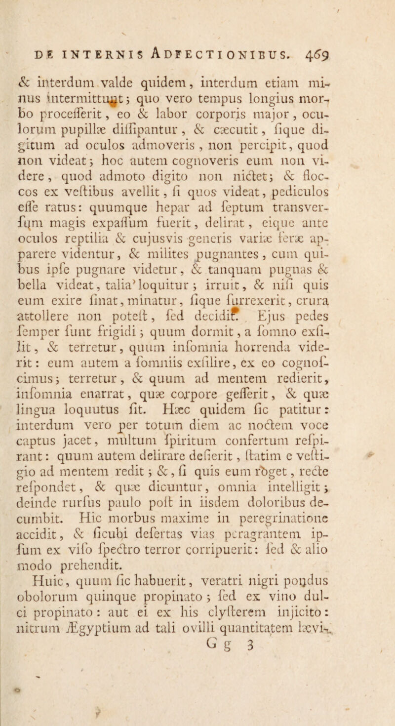 / DE INTERNIS AdFECTIONIBUS. 469 & interdum valde quidem, interdum etiam mi¬ nus intermittunt; quo vero tempus longius mor¬ bo procederit, eo & labor corporis major, ocu¬ lorum pupilke dillipantur, & excutit, lique di¬ gitum ad oculos admoveris , non percipit, quod non videat; hoc autem cognoveris eum non vi¬ dere, quod admoto digito non nictet; & floc¬ cos ex veflibus avellit, fi quos videat, pediculos efle ratus: quumque hepar ad feptum transver- fqm magis expafliim fuerit, delirat, eique ante oculos reptilia & cujusvis generis varix ferx ap¬ parere videntur, & milites pugnantes, cum qui¬ bus ipfe pugnare videtur, & tanquam pugnas & bella videat, talia'loquitur ; irruit, & nili quis eum exire linat, minatur, lique furrexerit, crura attollere non poteit, fed decidi* Ejus pedes femper funt frigidi; quum dormit, a fomno exfi- lit, & terretur, quum infomnia horrenda vide¬ rit: eum autem a fomniis exlilire, ex eo cognol- cimus; terretur, & quum ad mentem redierit, infomnia enarrat, qux corpore geflerit, & qux lingua loquutus fit. Hxc quidem fic patitur: interdum vero per totum diem ac noctem voce captus jacet, multum fpiritum confertum refpi- rant: quum autem delirare dederit, Itatim e vclti- gio ad mentem redit; &, fi quis eum rbget, recte refpondet, & qux dicuntur, omnia intelligitj deinde rurfus paulo polt in iisdem doloribus de¬ cumbit. Idic morbus maxime in peregrinatione accidit, & ficubi defertas vias peragrantem ip- fum ex vifo fpedtro terror corripuerit: fed & alio modo prehendit. Eluic, quum fic habuerit, veratri nigri poqdus obolorum quinque propinato ; fed ex vino dul¬ ci propinato: aut ei ex his clylterem injicito: nitrum TEgyptium ad tali ovilli quantitatem Ixvk G g 3 o