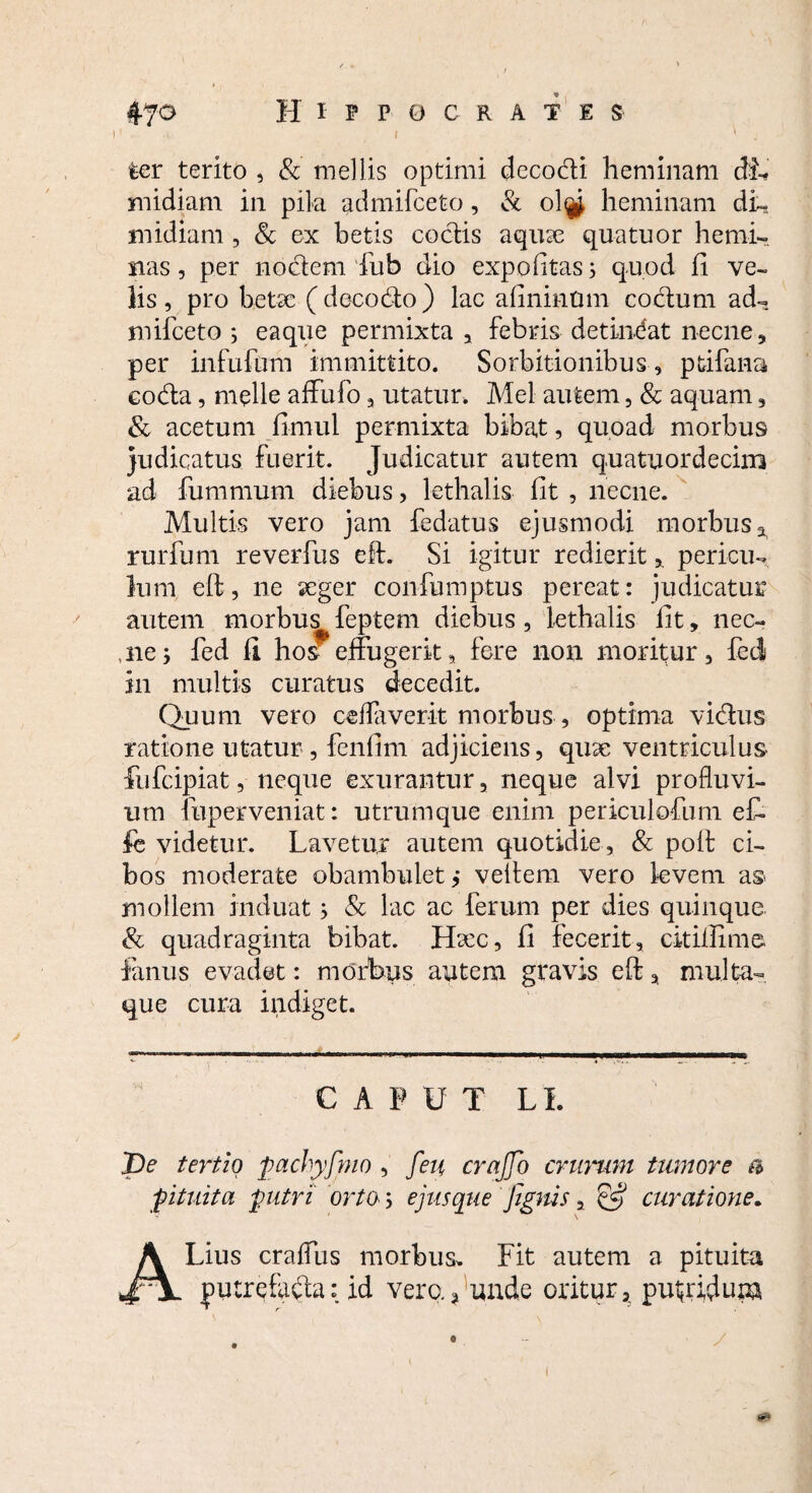 47^ Hippocrates i > . ter terito , & mellis optimi decodi heminam dL midiam in pila admifceto, & olty heminam di¬ midiam , Sc ex betis coctis aquse quatuor hemi¬ nas , per nodem fub dio expolitas; quod fi ve¬ lis, pro betae (decodo) lac afininum codum ad¬ mifceto ; eaque permixta , febris detineat necne, per infufum immittito. Sorbitionibus, ptifana eoda, meile affufo, utatur. Mei autem, & aquam, & acetum fimul permixta bibat, quoad morbus Judicatus fuerit. Judicatur autem quatuordecim ad fummum diebus, lethalis fit , necne. Multis vero jam fedatus ejusmodi morbus x rurfum reverfus eft. Si igitur redierit, pericu¬ lum eft, ne seger confumptus pereat: judicatur autem morbus feptem diebus, lethalis fit, nec- ne; fed fi ho^effugerit, fere non moritur, feci in multis curatus decedit. Quum vero ceflaverit morbus, optima vidus ratione utatur , fenfim adjiciens, quae ventriculus fufcipiat, neque exurantur, neque alvi profluvi¬ um fuperveniat: utrumque enim periculofum eC- fe videtur. Lavetur autem quotidie , & poff ci¬ bos moderate obambulet,* vellem vero levem as mollem induat; & lac ac ferum per dies quinque & quadraginta bibat. Ha:c, fi fecerit, cit illime fanus evadet: morbus autem gravis eft, multa¬ que cura indiget. CAPUT LL pe tertio pachyfmo , feu crajfq crurum tumore a pituita putri orto j ejus que Jignis, & curatione. ALius craffus morbus. Fit autem a pituita : id vere.* unde oritur, putidum /