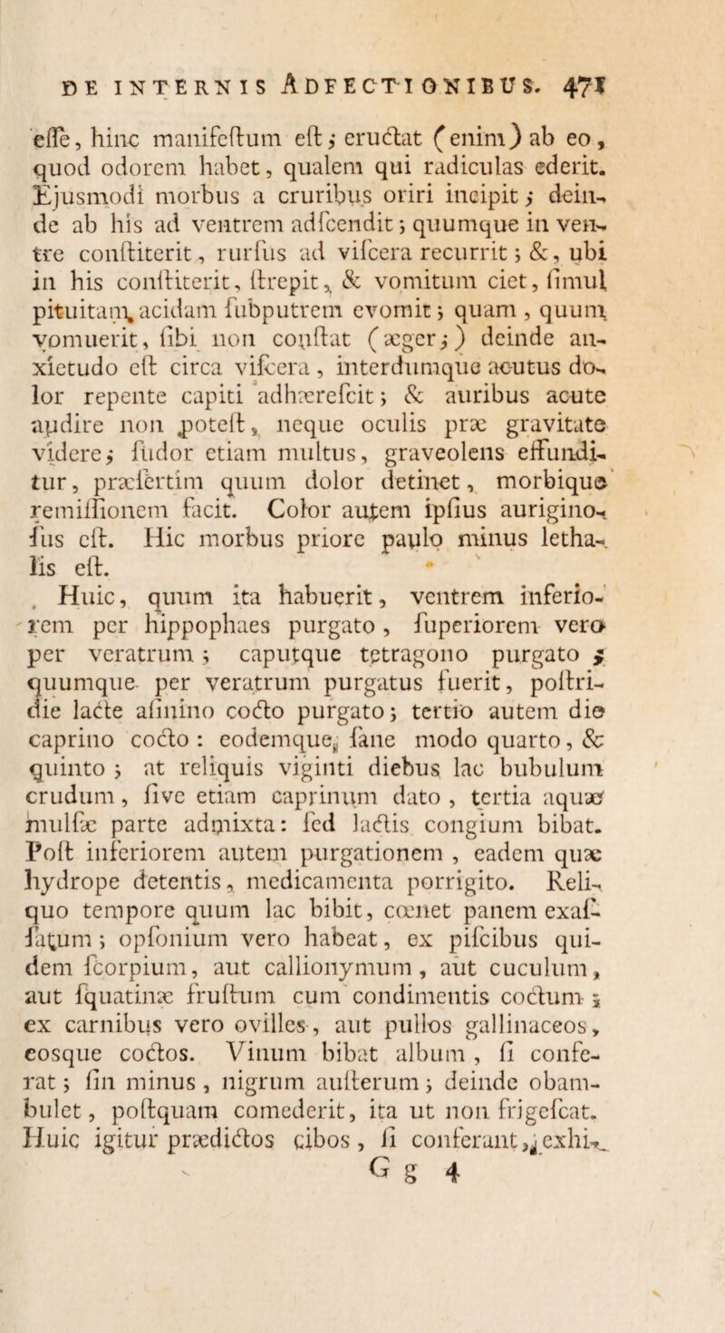 effe, hinc manifeflum eft,* erudiat (enim) ab eo, quod odorem habet, qualem qui radiculas ederit. Ejusmodi morbus a cruribus oriri incipit > dein¬ de ab his ad ventrem adfcendit 5 quumque in ver** tre conftiterit, rurfus ad vifcera recurrit ;&, ubi in his conftiterit, lirepit,, & vomitum ciet, fimul pituitam, acidam fubputrem evomit; quam , quunx vomuerit, libi non coqftat ( aeger j) deinde an¬ xietudo eft circa vifcera , interdumquo aoutus do- lor repente capiti adhaerefeit; & auribus acute apdire non .potell, neque oculis prae gravitate videre,* fiidor etiam multus, graveolens effundi¬ tur, praefertim quum dolor detinet, morbique remiffionem facit. Color autem ipfius aurigino- /iis eft. Hic morbus priore paulo minus letha- lis eft. Huic, quum ita habuerit, ventrem inferio¬ rem per hippophaes purgato , fuperiorem vero per veratrum; caputque tetragono purgato $ quumque per veratrum purgatus fuerit, poliri- die lade afinino codo purgato; tertio autem dio caprino cocio : eodemqueB fane modo quarto, 8c quinto ; at reliquis viginti diebus lac bubulum crudum, fivc etiam caprinum dato, tertia aquae' fnulftc parte admixta: fcd ladis congium bibat. Poft inferiorem autem purgationem , eadem quae hydrope detentis, medicamenta porrigito. Reli¬ quo tempore quum lac bibit, coenet panem exaC fatum ; opfonium vero habeat, ex pifeibus qui¬ dem fcorpium, aut callionymum , aut cuculum, aut fquatinac fruftum cum condimentis coelum-i ex carnibus vero ovilles, aut pullos gallinaceos , eosque codos. Vinum bibat album , 11 confe¬ rat ; fin minus , nigrum aullerum; deinde obam¬ bulet, poftquam comederit, ita ut non frigefeat. Huic igitur praedidos cibos, fi conferant exilia.