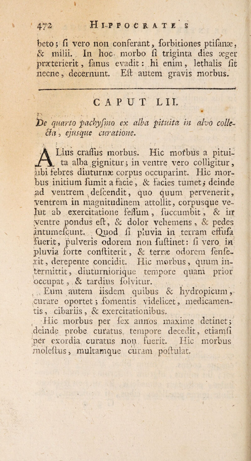 I 472 H h f o e i a t i' s ! ' ;, 7, .. ,» beto; fi vero non conferant, forbitiones ptifame s & milii. In hoc morbo fi triginta dies seger praeterierit, fanus evadit: hi enim, lethalis fit necne, decernunt. Eft autem gravis morbus. CAPUT LIL D •  -- Jje quarto pachyfmo ex alba pituita in alvo colle- Ba 3 ejus que curatione. Alius crailiis morbus. Hic mofbus a pitui¬ ta alba gignitur; in ventre vero colligitur , libi febres diuturnae corpus occuparint. Hic mor¬ bus initium fumit a facie, & facies tumet i deinde ,gd ventrem „defeendit, quo quum pervenerit, ventrem in magnitudinem attollit, corpusque ve¬ llit ab exercitatione felium , fuccumbit, & in yentre pondus eft, & dolor vehemens, & pedes Intumefcunt. Quod ii pluvia in terram effufk fuerit, pulveris odorem non fuftmet: fi vero in pluvia forte conftiterit, Se terno odorem fenfe¬ lit , derepente concidit. Hic morbus, quum in¬ termittit 3 diuturniorique tempore quam prior occupat 3, & tardius folyitur. , , Eum autem iisdem quibus & hydropicum , .curare oportet; .fomentis videlicet, medicamen¬ tis , cibariis , & exercitationibus. Hic morbus per fex annos maxime detinet; .deinde probe curatus, tempore decedit, etiamli per exordia curatus non. fuerit. Hic morbus nioleftus, multam que curam poftulat.