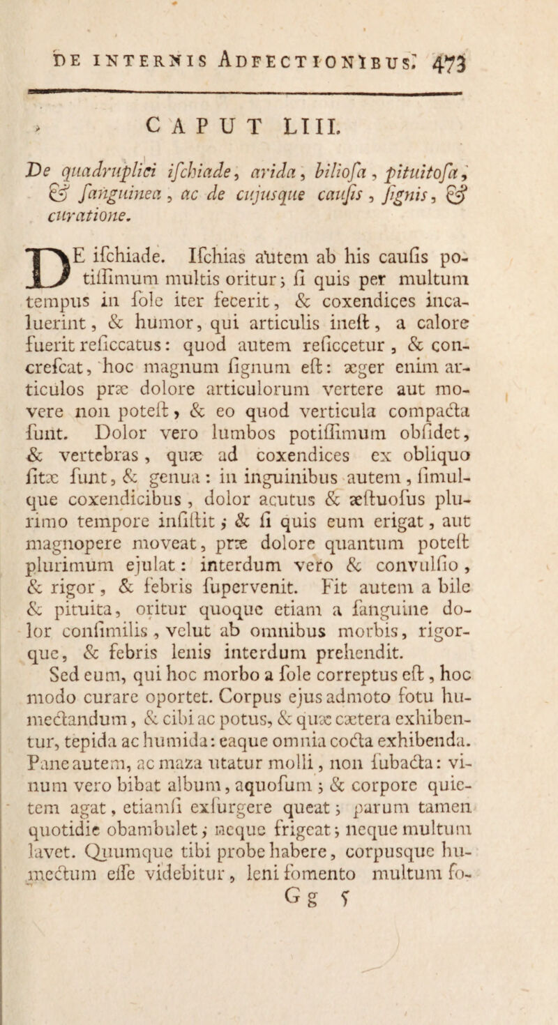 > CAPUT LIII. JDe quadruplici ifchiade, arida , biliofa, pituitofa, & /anguinea , rtc r/e cujus que caujis , [ignis, curatione. DE ifchiade. Ifchias alitem ab his caufis po- tiiUmum multis oritur i fi quis per multum tempus in fole iter fecerit, & coxendices inca¬ luerint, & humor, qui articulis inefl, a calore fuerit reficcatus: quod autem reficcetur , & con- crefcat,'hoc magnum fignuni eft: xger enim ar¬ ticulos prx dolore articulorum vertere aut mo¬ vere non poteft > & eo quod verticula compada funt. Dolor vero lumbos potiflimum obfidet, & vertebras, qnx ad coxendices ex obliquo fitx funt, & genua : in inguinibus autem , firnul- que coxendicibus, dolor acutus & aeftuofus plu¬ rimo tempore infillit ,• & fi quis eum erigat, aut magnopere moveat, prx dolore quantum poteft plurimum ejulat: interdum vero & convulfio , & rigor, & febris fupervenit. Fit autem a bile & pituita, oritur quoque etiam a fanguine do¬ lor conlimilis, vclut ab omnibus morbis, rigor¬ que, & febris lenis interdum prehendit. Sed eum, qui hoc morbo a fole correptus eft, hoc modo curare oportet. Corpus ejus admoto fotu hu- medandum, & cibi ac potus, & qux extera exhiben¬ tur, tepida ac humida: eaque omnia coda exhibenda. Pane autem, ac maza utatur molli, non iubada: vi¬ num vero bibat album, aquofum , & corpore quie¬ tem agat, etiamfi exfiirgere queat; parum tamen quotidie obambulet,- neque frigeat; neque multum lavet. Quumque tibi probe habere, corpusquc hu¬ me dum elfe videbitur , leni fomento multum fo-