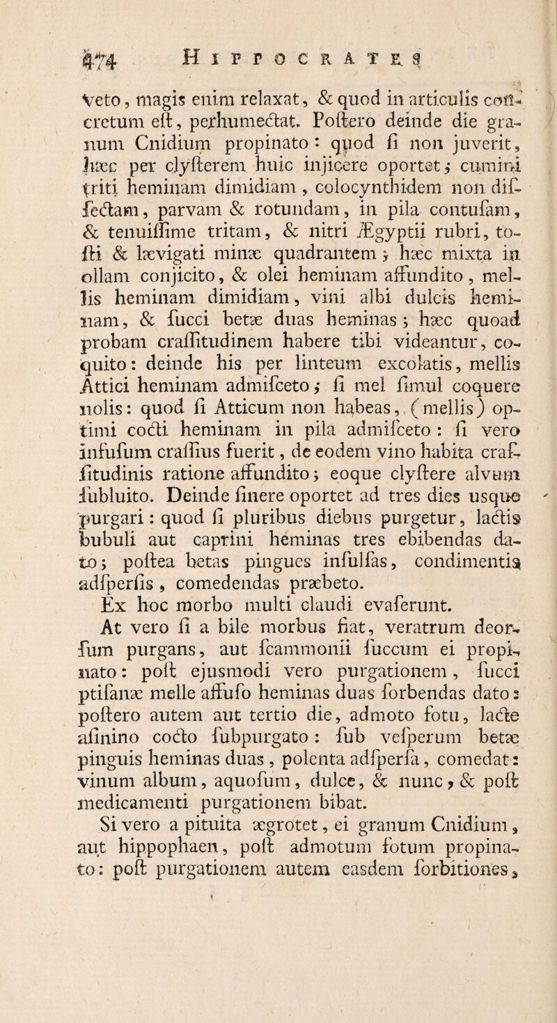 Veto, magis enim relaxat, & quod in articulis con¬ cretum eft, perhumedat. Poftero deinde die gra¬ num Cnidium propinato*- quod fi non juverit, hxc per clyfterem huic injicere oportet,* cumini {riti heminam dimidiam , colocynthidem non dift ledam, parvam & rotundam, in pila contufam, & tenuiffime tritam, & nitri TEgyptii rubri, to- fti & hevigati minee quadrantem ; haec mixta in ollam conjicito, & olei heminam affundito, mel¬ lis heminam dimidiam, vini albi dulcis hemi¬ nam, & fucci betae duas heminas ; haec quoad probam craffitudinem habere tibi videantur, co¬ quito : deinde his per linteum excolatis, mellis Attici heminam admifeeto ,* fi mei firnut coquere nolis: quod fi Atticum non habeas, (mellis) op¬ timi codi heminam in pila admifeeto : fi vero infufum crallms fuerit, de eodem vino habita crafi- fitudinis ratione affundito; eoque clyftere alvum fubluito. Deinde finere oportet ad tres dies usquo purgari: quod fi pluribus diebus purgetur, ladis bubuli aut caprini heminas tres ebibendas da¬ to; poftea betas pingues infulfas, condimentis adfperfis , comedendas praebeto. Ex hoc morbo multi claudi evaferunt. At vero fi a bile morbus fiat, veratrum deor- fum purgans, aut fcamrnonii fuccum ei propk nato: poft ejusmodi vero purgationem, fucci ptifanae meile affufo heminas duas forbendas datos poftero autem aut tertio die, admoto fotu, lade afinino codo fubpurgato: fub vefperum betae pinguis heminas duas , polenta adfperfa, comedat: vinum album, aquofum, dulce, & nunc ? & poft medicamenti purgationem bibat. Si vero a pituita aegrotet, ei granum Cnidium, aut hippophaen, poft admotum fotum propina¬ to: poft purgationem aiutem easdem forbitiones *