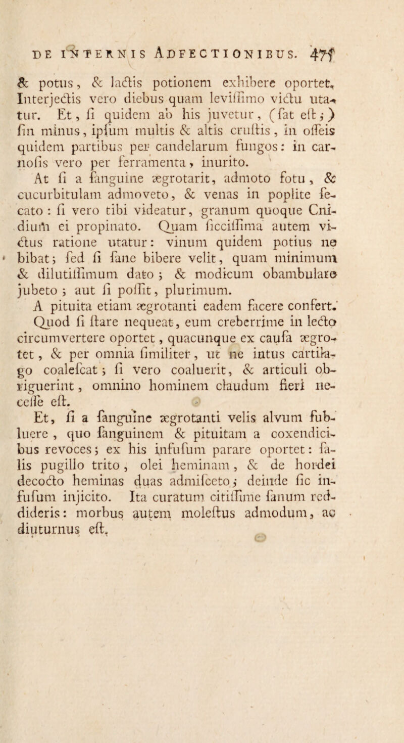 & potus, & ladis potionem exhibere oportet, Interjedis vero diebus quam levilTimo victu uta-* tur. Et, 11 quidem ab his juvetur, (fat ett ,•) fin minus, ipfum multis & altis eruitis, in odeis quidem partibus per candelarum fungos: in car- nolis vero per ferramenta > inurito. At fi a fanguine segrotarit, admoto fotu, & cucurbitulam admoveto, & venas in poplite fe- cato: fi vero tibi videatur, granum quoque Cni- diurti ei propinato. Quam ficcillima autem vi- dus ratione utatur: vinum quidem potius 110 bibat; fed ii time bibere velit, quam minimum & dilutiifimum dato ; & modicum obambularo jubeto ; aut ii poilit, plurimum. A pituita etiam aegrotanti eadem facere confert. Quod ii itare nequeat , eum creberrime in ledo circumvertere oportet, quacunque ex caufa aegro¬ tet , & per omnia ii militer, ut ne intus cartila¬ go coalefcat; ii vero coaluerit, & articuli ob¬ riguerint , omnino hominem claudum fieri ne¬ ce ile e it. Et, fi a fanguine aegrotanti velis alvum fub- lucre , quo fanguinem & pituitam a coxendici¬ bus revoces; ex his in fu fum parare oportet: fa¬ lis pugillo trito , olei heminam, & de hordei decodo heminas c(uas admifcetoq deinde fic in- fufum injicito. Ita curatum cititllme fanum red¬ dideris: morbus autem moleftus admodum, ac diuturnus eft.