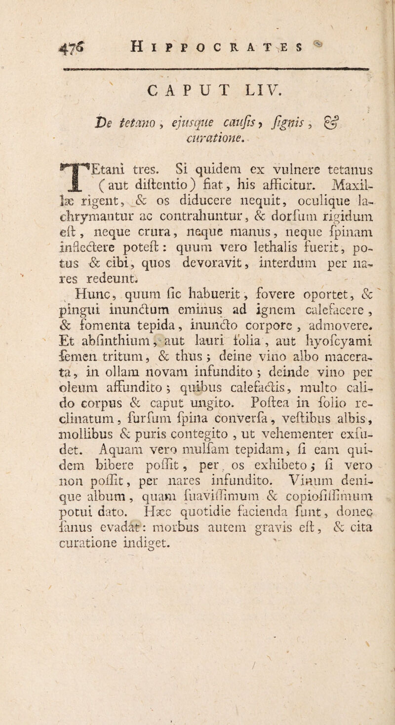 4?& Hippocrates % CAPUT LIV. JDe tetano , ejusque caufis > [ignis, curatione. ^Etani tres. Si quidem ex vulnere tetanus 1 ( aut diftentio) fiat, his afficitur. Maxil¬ lae rigent5 & os diducere nequit, oculique la- chrymantur ac contrahuntur, & dorfimi rigidum eil, neque crura, neque manus, neque fpinam infledere poteif : quum vero iethalis fuerit, po¬ tus & cibi, quos devoravit, interdum per na¬ res redemit. Hunc, quum fic habuerit , fovere oportet, 8c pingui inunctum eminus ad ignem calefacere , & fomenta tepida, inundo corpore , admovere. Et ab (i utilium, aut lauri folia, aut hyofcyami femen tritum, & thus ; deine vino albo macera¬ ta, in ollam novam infundito ; deinde vino per oleum affundito ; quibus calefadis, multo cali¬ do corpus & caput ungito. Poftea in folio re¬ clinatum , furfum fpina converfa, veftibus albis, mollibus & puris contegito , ut vehementer exfu- det. Aquam vero mulfam tepidam, ii eam qui¬ dem bibere poffit, per . os exhibeto ,* fi vero non poifit, per nares infundito. Vinum deni¬ que album, quam {iiaviilimum & copiofiffimutn potui dato. Iffec quotidie facienda funt, donec fanus evadat: morbus autem gravis eft, & cita curatione indiget. /