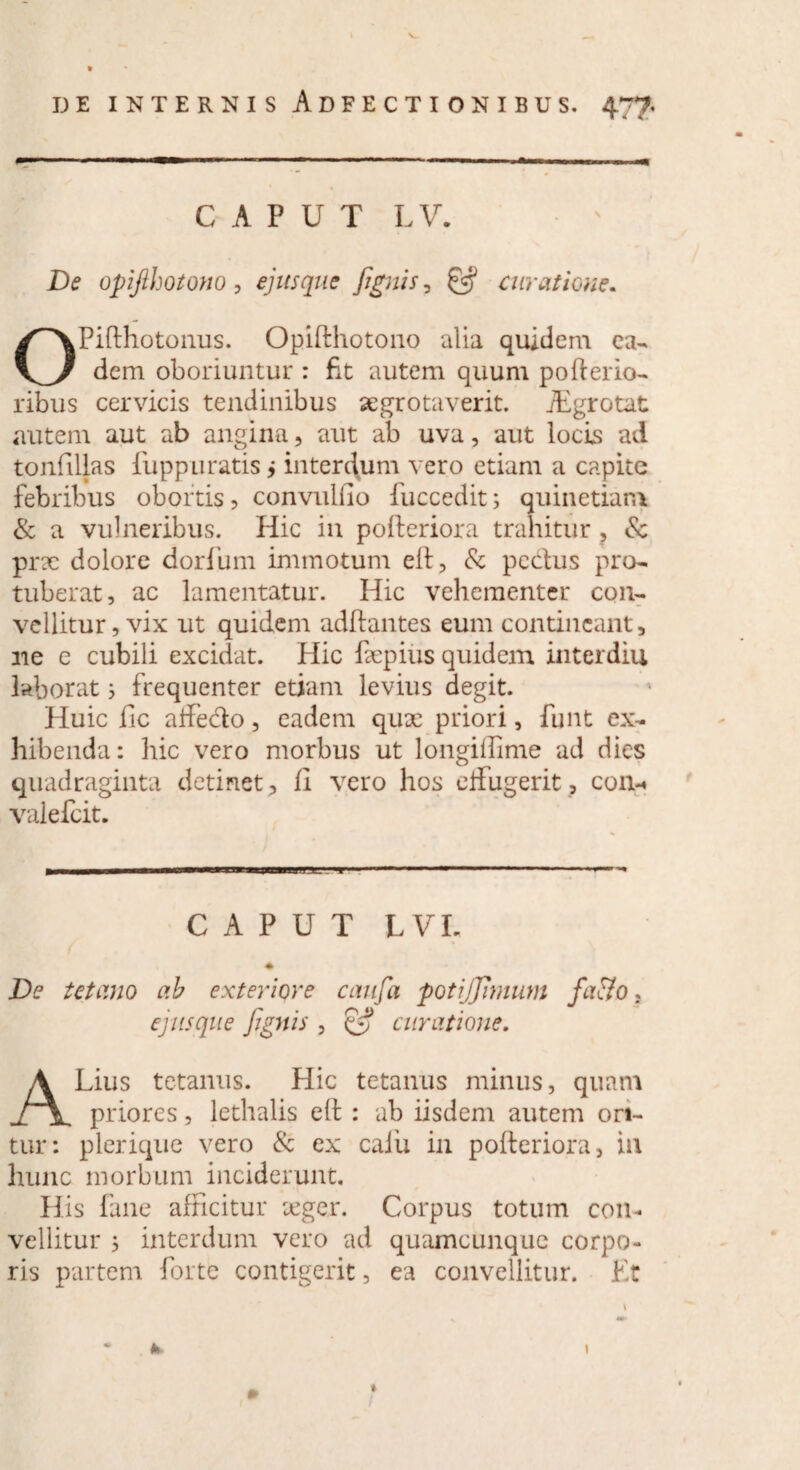 CAPUT L V. De opifihotono , ejusque [ignis, ^ curatione. OPifthotonus. Opifthotono alia quidem ea¬ dem oboriuntur : fit autem quum po{ferio¬ ribus cervicis tendinibus aegrotaverit. iEgrotat autem aut ab angina, aut ab uva, aut locis ad tonfillas fupp uratis > interdum vero etiam a capite febribus obortis, convulfio fuccedit; quinetiam & a vulneribus. Hic in polleriora trahitur , & prx dolore dorfum immotum elt, & pectus pro¬ tuberat, ac lamentatur. Hic vehementer con¬ vellitur, vix ut quidem aditantes eum contineant, ne e cubili excidat. Hic fepius quidem interdiu laborat 3 frequenter etiam levius degit. Huic fic affe&o, eadem qux priori, funt ex¬ hibenda: hic vero morbus ut longillime ad dies quadraginta detinet;, II vero hos effugerit, con-* valefcit. CAPUT LVI. ♦ De tetano ab exteriore caufa potijjimum fciito, ejusque fignis , & curatione. ALius tetanus. Hic tetanus minus, quam priores, lethalis elt : ab iisdem autem ori¬ tur: plerique vero & ex caiu in polteriora, in hunc morbum inciderunt. His fane afficitur aeger. Corpus totum con¬ vellitur ; interdum vero ad quamcunque corpo¬ ris partem forte contigerit, ea convellitur. Et h 0 I