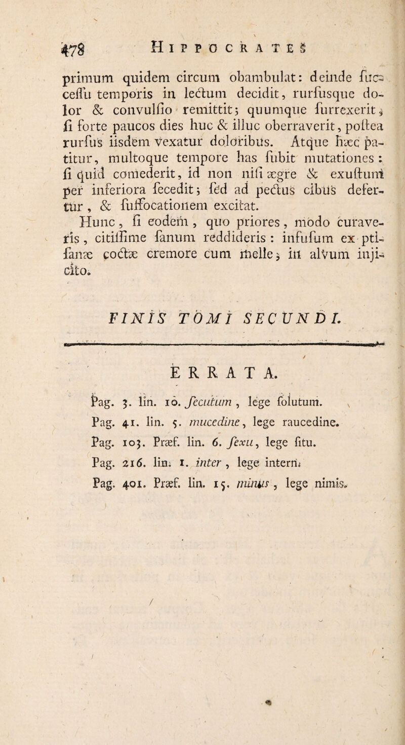 primum quidem circum obambulat: deinde fucs ceflu temporis in ledum decidit, rurfusque do¬ lor & convulfio remittit^ quumque furrexerit* fi forte paucos dies huc & illuc oberraverit, poftea rurfus iisdem vexatur doloribus. Atque haec pa¬ titur, multoque tempore has lubit mutationes : fi quid comederit, id non nili aegre <k exuftunt per inferiora fecedit; fed ad pedus cibus defer¬ tur , & fuifocatioiiem excitat. Hunc , ii eodem , quo priores , modo curave¬ ris , citiilime fanum reddideris: infufum ex pti- fanae codae cremore cum itielle* iil alVum inji¬ cito. FINIS TOMI SECUNDI. ERRATA. Pag. 3. lin. 16. JecutLim , lege foiutum. Pag. 41. lin. 5. mucedine, lege raucedine. Pag. 103. Prad. lin. 6. fexu, lege fitu. Pag. 216. lin; 1. inter , lege interru Pag. 401. Prad. lin. 15. miniis, lege nimis. i / «s