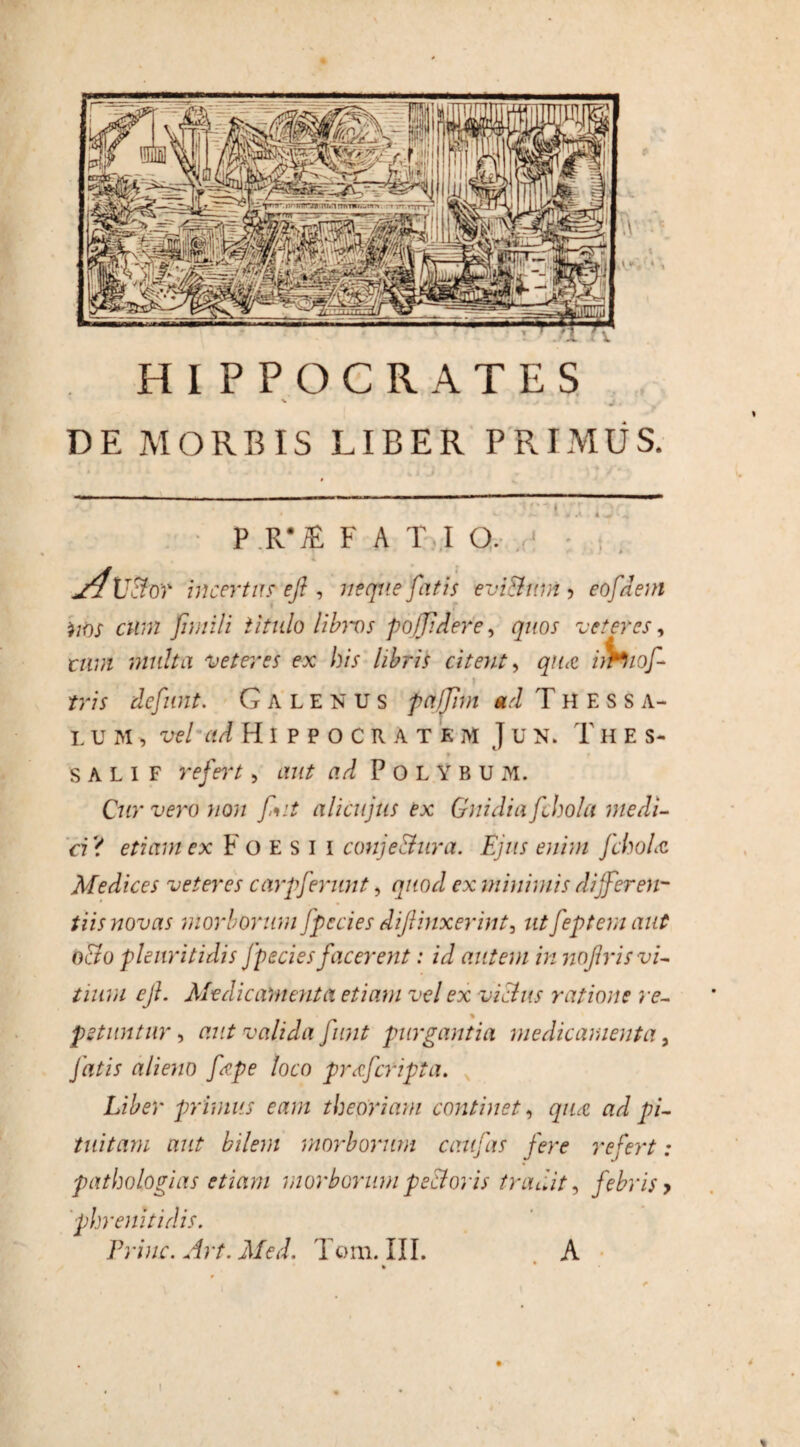 7T HIPPOCRATES V DE MORBIS LIBER PRIMUS. * ' ‘ ” .. _ P R*iE FATI O. • 4 j4\]dor incertus efi , neque fatis evi&uni ? eofdem nns cum fimili titulo lifovs poffdere, quos veteres, r/u;z multa veteres ex bis libris citent, irhiof- tris defunt. Galenus palfnn ad T H E s s A- L U M , vel H/IHlPPOCRATE m J u N. 1' H E s- f f S A L I F rf/bT , ad Polybum. Cur vero non fit alicujus ex Guidia fchola medi¬ ci? etiam ex Foesii conj edura. Ejus enim fchobz Medices veteres carpferunt, quod ex minimis differ en- tiis novas morborum fpecies difiiuxerint3 utfeptem aut odo plenritidis fpecies facerent: id autem in nojlris vi¬ tium ejl. Medicamenta etiam vel ex vicius ratione re- % petuntur, aut valida fimt purgantia medicamenta, fatis alieno fape loco pr&fcripta. Liber primus eam theoriam continet, qua: ad pi¬ tuitam aut bilem morborum caufas fere refert: pathologias etiam morborum pedoris tradit, febris > phrenitidis. %