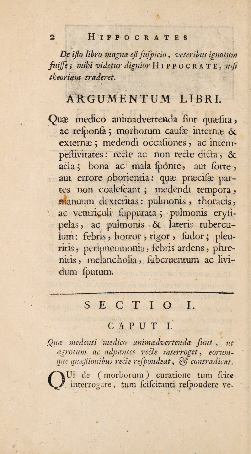 De ifio libro magna efi fufpicio, veteribus ignotum fuijje y mihi videtur dignior Hippocrate, nifi theoriam traderet. ■J * ; . ■ \ ;y- - ARGUMENTUM LIBRI. Quae medico animadvertenda fint quaTita > ac refponfa; morborum caufa^ internae & externae ; medendi occationes y ac intem- peftivitates: reCte ac non recte dicta > & acta ; bona ac mala ipdnte? aut forte y aut errore oborienda: quae praecifae par¬ tes non coalelcant; medendi tempora ? manuum dexteritas: pulmonis > thoracis ^ ac ventriculi fuppurata; pulmonis eryfi- pelas? ac pulmonis 6c lateris tubercu¬ lum: febris > horror > rigor > fudor; pleu¬ ritis ? pcripneumonia y febris ardens 5 phre¬ nitis ? melancholia > fubcruentum ac livi¬ dum lputum. SECTIO I. CAPUT I. Qitcc medenti medico animadvertenda funt , ut czgrotum ac adjtantes re&e interroget, eorum- que qiujiionibus reti e refpondeat, & contradicat. QUi dc (morborum) curatione tum fcite . interrogare, tum icifcitanti relpondere ve»