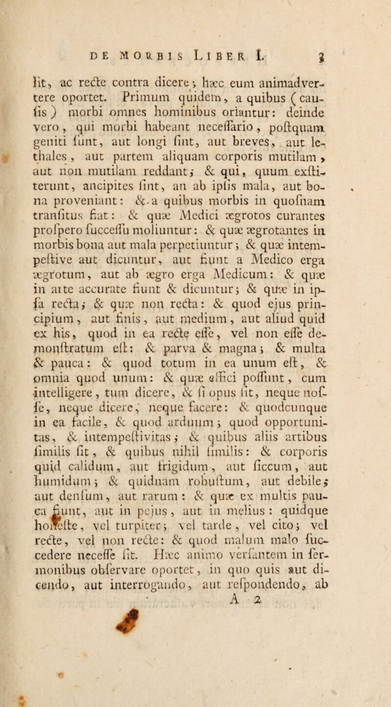 Iit, ac rede contra dicere •> haec eum animadver¬ tere oportet. Primum quidem , a quibus ( cau¬ lis ) morbi-omnes hominibus oriantur: deinde vero , qui morbi habeant neceflario , poftquam geniti fiant, aut longi fmt, aut breves, aut le- diales , aut partem aliquam corporis mutilam > aut non mutilam reddant,- & qui, quum exfti- terunt, ancipites fmt, au ab iplis mala, aut bo¬ na proveniant: &.a quibus morbis in quofnam tranfitus fiat: & qux Medici aegrotos curantes profpero fucceffu moliuntur: & qux aegrotantes in morbis bona aut mala perpetiuntur; & qux intem- peftive aut dicuntur, aut fiunt a Medico erga aegrotum, aut ab xgro erga Medicum: & qux in atte accurate fiunt & dicuntur; & qux in ip- fa reda,* & qux non reda: & quod ejus prin¬ cipium, aut finis, aut medium, aut aliud quid ex his, quod in ea rede elle, vel non eiTe de- monftratum elh & parva & magna; & multa & pauca: & quod totum in ea unum eft, 8c omnia quod unum: & qux effici poflimt, cum intelligere , tum dicere, fi opus fit, neque nofl fe, neque dicere, neque facere: & quodcunque in ea facile, & quod arduum i quod opportuni¬ tas, & intempeffivitas ,* & quibus aliis artibus fimilis fit, & quibus nihil fimilis: & corporis quid calidum, aut frigidum, aut ficcuni, aut humidum i & quidnam robuftum, aut debile> aut denfum, aut rarum: & qux ex multis pau¬ ca fiunt, aut in pejus , aut in melius: quidque hoircite, vel turpiter i vel tarde, vel cito; vel rede, vel non rede: & quod malum inalo Tuc- cedere neceffe fit. Hxc animo venantem in Ter¬ monibus obfervare oportet, in quo quis aut di¬ cendo, aut interrogando, aut refpondendo* ab A 2 « *