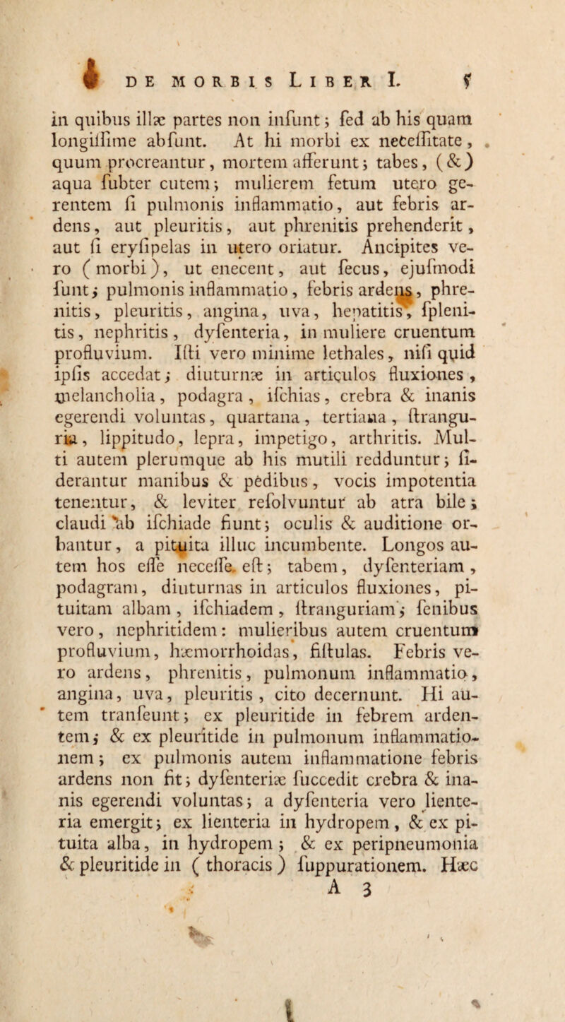 in quibus illae partes non infunt; fed ab his quam longiifime abfunt. At hi morbi ex neCeffitate, quum procreantur, mortem afferunt i tabes, (&) aqua fubter cutem; mulierem fetum utero ge¬ rentem fi pulmonis inflammatio, aut febris ar¬ dens , aut pleuritis, aut phrenitis prehenderit, aut fi eryfipelas in utero oriatur. Ancipitcs ve¬ ro (morbi), ut enecent, aut fecus, ejufmodi fiunt, pulmonis inflammatio, febris ardeas, phre¬ nitis, pleuritis, angina, uva, hepatitis; fpleni¬ tis, nephritis, dyfenteria, in muliere cruentum profluvium. Illi vero minime lethales, nifi quid ipfis accedatj diuturnae in articulos fluxiones, tpelancholia, podagra, ifchias, crebra & inanis egerendi voluntas, quartana, tertiana, ftrangu- ria, lippitudo, lepra, impetigo, arthritis. Mul¬ ti autem plerumque ab his mutili redduntur; fi- derantur manibus & pedibus, vocis impotentia tenentur, & leviter refolvuntur ab atra bile; claudi'Ub ifchiade fiunt; oculis & auditione or¬ bantur, a pituita illuc incumbente. Longos au¬ tem hos effe neceife. efb; tabem, dyfenteriam , podagram, diuturnas in articulos fluxiones, pi¬ tuitam albam , ifchiadem , liranguriam; fenibus vero , nephritidem : mulieribus autem cruentum profluvium, hxmorrhoidas, fifiulas. Febris ve¬ ro ardens, phrenitis, pulmonum inflammatio, angina, uva, pleuritis, cito decernunt. Hi au¬ tem tranfeunt; ex pleuritide in febrem arden¬ tem; & ex pleuritide in pulmonum inflammatio¬ nem ; ex pulmonis autem inflammatione febris ardens non fit; dyfenterix fuccedit crebra & ina¬ nis egerendi voluntas; a dyfenteria vero liente¬ ria emergit; ex lienteria in hydropem, & ex pi¬ tuita alba, in hydropem; & ex peripneumonia & pleuritide in ( thoracis ) fuppurationem. Haec A 3 %