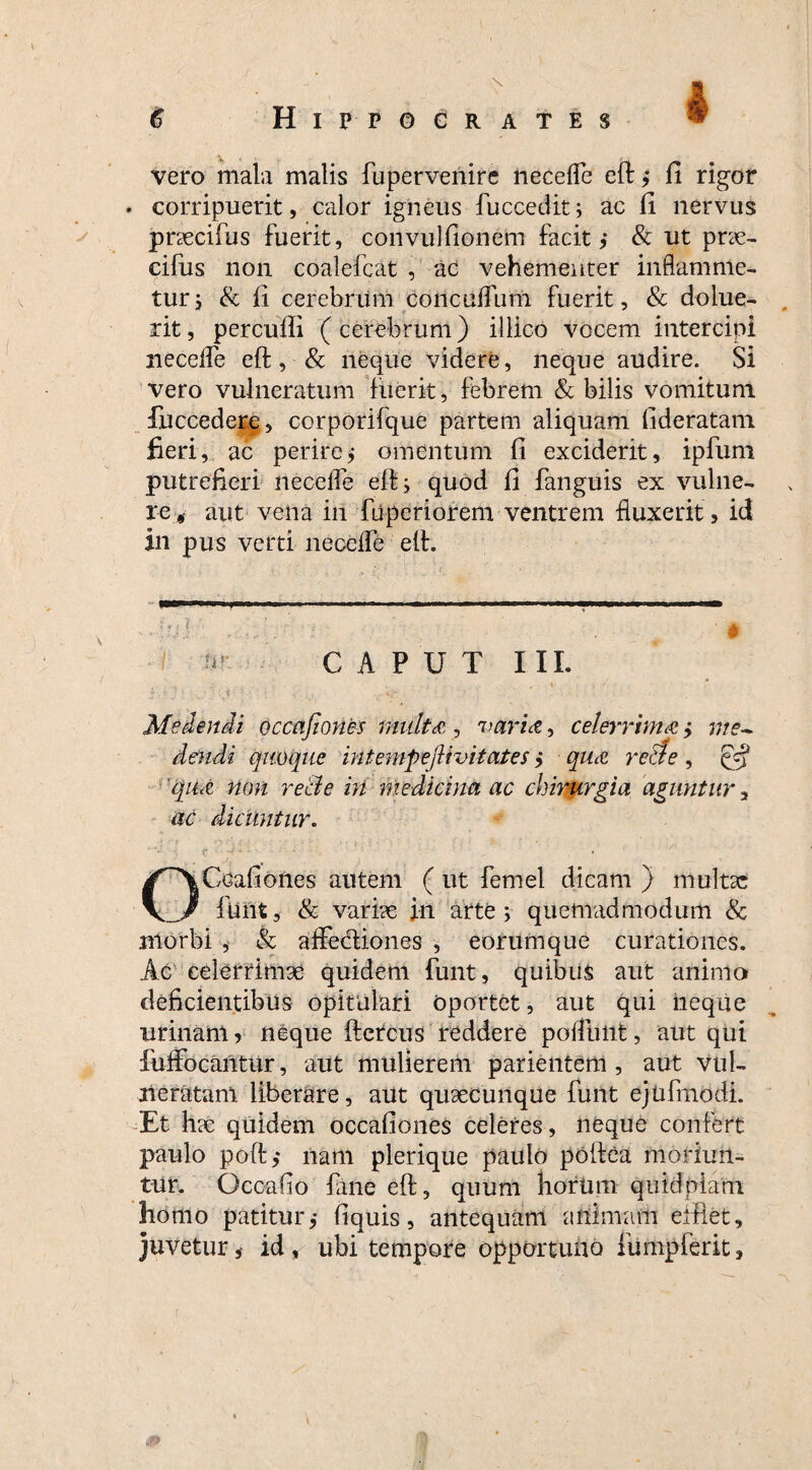 vero mala malis fupervenire nec e fle eft ,* fi rigor • corripuerit, calor igneus fuccedit; ac fi nervus prsecifus fuerit, convulfionem facit i & ut prar- cifus non coalefcat , ac vehementer inflamnle- tur, & fi cerebrum concuflum fuerit, & dolue- rit, percufli (cerebrum) illico vocem intercipi necefle eft, & neque videre, neque audire. Si vero vulneratum fuerit, febrem & bilis vomitum fuccedere, corporilque partem aliquam fideratam fieri, ac perire; omentum fi exciderit, ipfum putrefieri necefle eft; quod fi fanguis ex vulne¬ re, aut vena in fuperiorem ventrem fluxerit , id in pus verti necefle eft. CAPUT III. Medendi occafiones multa, varia, celerrima > me¬ dendi quoque intemfejUvitates ,* qua re ede , & qua non recie in medicina ac chirurgia aguntur, ac diciintur. OCdafiones autem ( ut fernel dicam ) multsc fuiit, & vari?e in arte; quemadmodum & morbi , & aflfe&iones , eorumque curationes. Ac celerrimse quidem funt, quibus aut animo deficientibus opitulari oportet, aut qui neque urinam? neque ftcrcus reddere poliunt, aut qui luffocantur, aut mulierem parientem , aut vul¬ neratam liberare, aut qusecunque funt ejnfmodi. Et h?e quidem occafiones celeres, neque confert paulo poft,* nam plerique paulo poftea moriun¬ tur. Occabo fane eft, quum horum quidplam homo patitur,- fiquis, antequam animam efflet, juveturid , ubi tempore opportuno fumpferit,