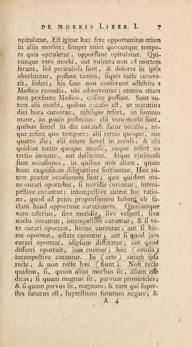 opitulatur. Eft igitur hxc fere opportunitas etiam in aliis morbis: femper enim quocunque tempo¬ re quis opituletur, opportune opitulatur. Qui¬ cunque vero morbi, aut vulnera non ad mortem ferunt, fed periculofa funt, & dolores in ipfis oboriuntur, poifunt tamen, fiquis rqde curave¬ rit, fedari ,* his fune non conferunt adhibita a Medico remedia, ubi admoventur: etenim etiam non pnefente Medico, ceffare poffunt. Sunt au¬ tem alii morbi, quibus occa fio elt, ut matutina diei hora curentur, nihilqtie refert, an fummo mane, an paulo pofterius: alii vero morbi linit, quibus femel in dic curandi datur occafio, ne¬ que refert quo tempore: alii tertio quoque, aut quarto die,- alii etiam femel in menfe, & alii quidem tertio quoque menfe, neque refert an tertio incuntc, aut definente. Atque ejufniodi funt occationes , in quibus non aliam , quam hanc exquifitam diligentiam fortiuntur. Hxc au¬ tem praeter occafionetn funt j qua? quidem ma¬ ne curari oportebat, fi meridie curentur, intem- peftive curantur: intetnpelHve autem hac ratio¬ ne , quod ad pejus propenfionem habenr ob fa¬ ciam haud opportune curationem. Quiccunque vero celerius, five meridie, live vefperi, five nodu curantur, intempelHvc curantur i & fi ve¬ re curari oporteat, hieme curentur 5 * aut fi hie¬ me oporteat, xftate curentur,* aut fi quod jam curari oporteat, idipfum differatur i aut quod differri oportuit, jam curetur; hxc (omnia) intempeftive curantur. I11 (arte) autem ipfa recte, & 11011 rede hxc (fiunt). Non re de quidem, fi, quum alius morbus fit, alium cfle dicas,* li quum magnus fit, parvum pronuncies; & fi quum parvus fit, magnum j & eum qui fu per¬ fles futurus elt, fupcrftitcm futurum negare, & /