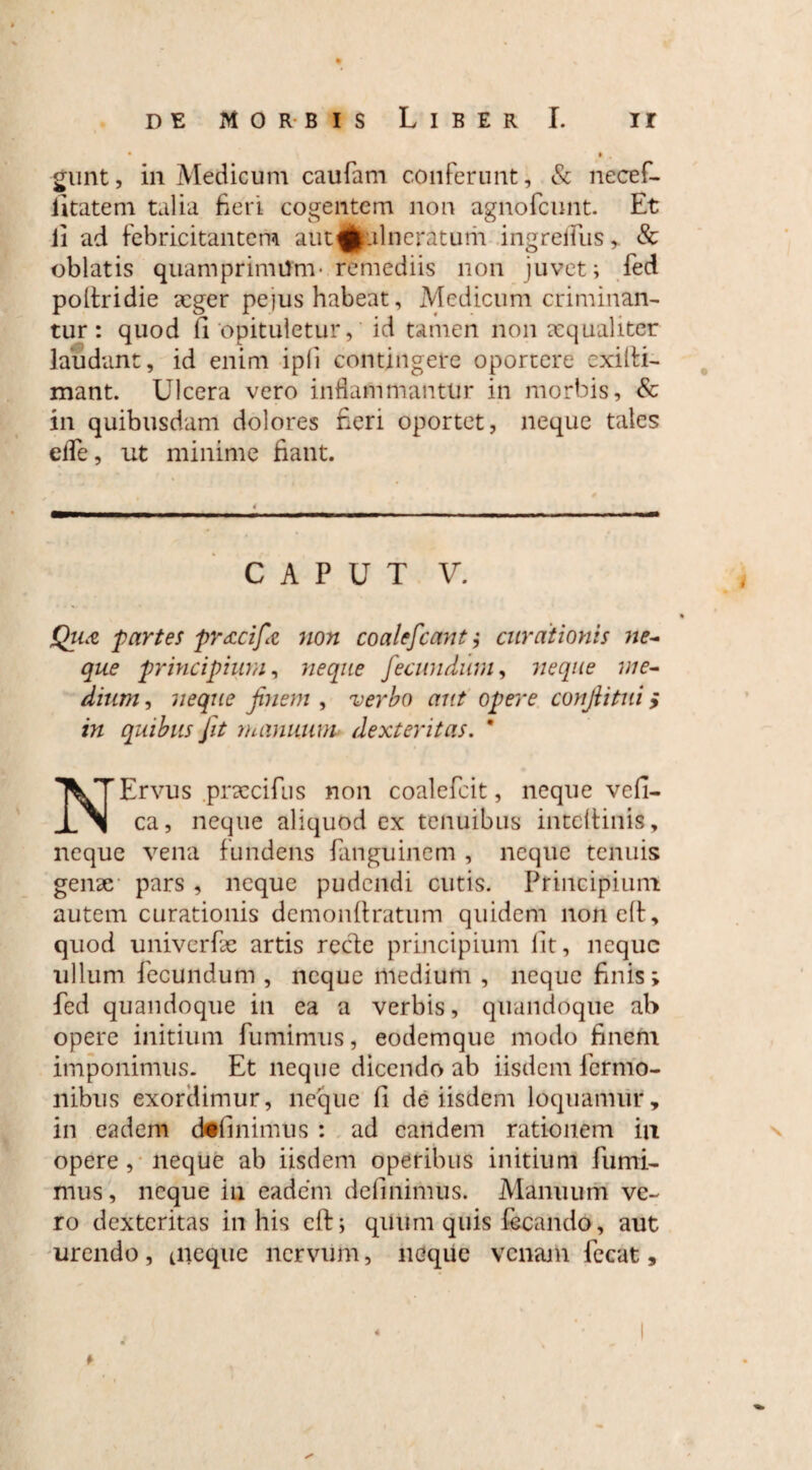 • i •, £unt, in Medicum caufam conferunt, & necef- iitatem talia fieri cogentem non agnofcunt. Et ii ad febricitantem aut^.ilneratum ingreifus, & oblatis quamprimum- remediis non juvet; fed polfridie aeger pe)us habeat, Medicum criminan¬ tur : quod fi opituletur, id tamen non aequaliter laudant, id enim ipfi contingere oportere cxilti- mant. Ulcera vero inflammantur in morbis, & in quibusdam dolores Heri oportet, neque tales elTe, ut minime fiant. C A P U T V. , % Qiia partes pr<ccifc non coalescant ,* curationis ne¬ que principium, neque fecundum, neque me¬ dium , neque finem , verbo aut opere conjlitui; in quibus Jit manuum> dexteritas. * NErvus praccifus non coalefeit, neque vefi- ca, neque aliquod ex tenuibus intcltinis, neque vena fundens fanguinem , neque tenuis genae- pars , neque pudendi cutis. Principium autem curationis demonftratum quidem non eft, quod univerfae artis recte principium lit, neque ullum fecundum , neque medium , neque finis; fed quandoque in ea a verbis, quandoque ab opere initium fumimus, eodemque modo finem imponimus. Et neque dicendo ab iisdem fermo- nibus exordimur, neque fi de iisdem loquamur, in eadem definimus : ad eandem rationem in opere, neque ab iisdem operibus initium fumi¬ mus, neque in eadem definimus. Manuum ve¬ ro dexteritas in his eff; quum quis fecando, aut urendo, tneque nervum, neque venam fecat, * 4