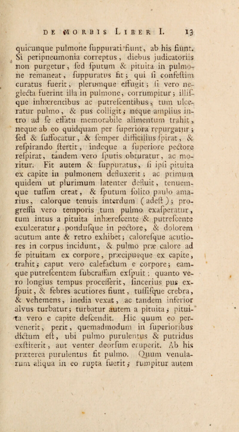 0 de worbis Liber I. 13 quicunque pulmone fuppurati'fiunt, ab his fiunt. Si peripneumonia correptus , diebus judicatoriis non purgetur, fed fputum & pituita in pulmo¬ ne remaneat, fuppuratus fit; qui fi confeftini curatus fuerit, plerumque effugit; fi vero ne- gleda fuerint illa in pulmone, corrumpitur; illif- que inhscrencibus ac putrefccntibus, tum ulce¬ ratur pulmo, & pus colligit; neque amplius in¬ tro ad fe effatu memorabile alimentum trahit, neque ab eo quidquam per fupefriora repurgatjir; fed & fuffocatur, & femper difficilius fpirat, & refpirando ftertit, indeque a fuperiore pedore refpirat, tandem vero fputis obturatur, ac mo¬ ritur. Fit autem & fuppuratus, ii ipfi pituita ex capite in pulmonem defluxerit ; ac primum quidem ut plurimum latenter defluit, tenuem- que tuffim creat, & fputum folito paulo ama¬ rius, calorque tenuis interdum ( adefi: ) ; pro- grelfu vero temporis tum pulmo exafperatur, tum intus a pituita inhserefcente & putrefcente exulceratur; pondufque in pedore, & dolorem acutum ante & retro exhibet; calorefque acutio¬ res in corpus incidunt, & pulmo pne calore ad fe pituitam ex corpore, praecipueque ex capite, trahit; caput vero calefadum e corpore; eam- que putrefcentem iubcralfam exfpuit; quanto ve¬ ro longius tempus procelferit, iincerius pus ex¬ fpuit, & febres acutiores fiunt, tufiifque crebra, & vehemens, inedia vexat, ac tandem inferior alvus turbatur; turbatur autem a pituita; pitui¬ ta vero e capite defcendit. Hic quum eo per¬ venerit, perit, quemadmodum in fuperioribus didum eft, ubi pulmo purulentus & putridus exftiterit, aut venter deorfum eruperit. Ab his praeterea purulentus fit pulmo. Quum venula¬ rum aliqua in eo rupta fuerit; rumpitur autem