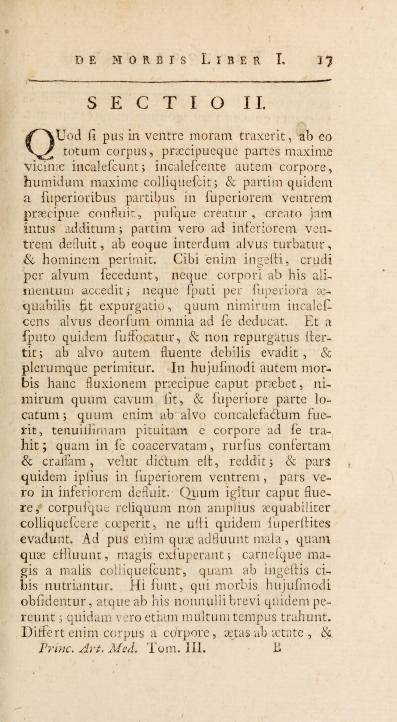 de morbis Liber I. jj SECTIO II. QUod fi pus in ventre moram traxerit , alo co totum corpus, prsccipueque partes maxime vicime incaiefcunt; incalcfcente autem corpore, humidum maxime colliquefcit; & partim quidem a fuperioribus partilius in fuperiorem ventrem praecipue confluit, pufque creatur, creato jam intus additum; partim vero ad inferiorem ven¬ trem defluit, ab eoque interdum alvus turbatur, & hominem perimit. Cibi enim ingefti, crudi per alvum fecedunt, neque corpori ab his ali¬ mentum accedit; neque fputi per fuperiora ae¬ quabilis ht expurgatio, quum nimirum incalel- cens alvus deorfum omnia ad fe deducat. Et a fputo quidem fuflfocatur, & non repurgatus lier- tit; ab alvo autem fluente debilis evadit, & plerumque perimitur. In hujufmodi autem mor¬ bis hanc fluxionem pnecipue caput praebet, ni¬ mirum quum cavum lit, & fuperiore parte lo¬ catum; quum enim ab alvo concalefactum fue¬ rit, tenuillimam pituitam e corpore ad fe tra¬ hit ; quam in fe coacervatam, rurfus confertam & eradam, vclut didtum elt, reddit; & pars quidem iplius in fuperiorem ventrem, pars ve¬ ro in inferiorem defluit. Quum igitur caput flue¬ re, corpufque reliquum non amplius aequabiliter colliquefcere coeperit, ne ulli quidem iiiperltites evadunt. Ad pus enim quae adfluunt mala , quam qine effluunt, magis exfuperant; carnefque ma¬ gis a malis colliquefcuntr, quam ab ingeltis ci¬ bis nutriantur. Hi funt, qui morbis hujufmodi oblidentur, atque ab his nonnulli brevi quidem pe¬ reunt ; quidam vero etiam multum tempus trahunt. Differt enim corpus a corpore, aetas ab aetate , &