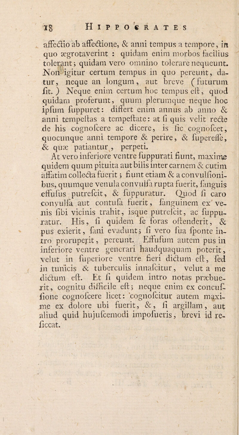 affe&io ab affedione, & anni tempus a tempore, in quo segrotaverint : quidam enim morbos facilius tolerant; quidam vero omnino tolerare nequeunt. Non igitur certum tempus in quo pereunt, da¬ tur, neque an longum, aut breve (futurum fit.) Neque enim certum hoc tempus eh, quod quidam proferunt, quum plerumque neque hoc ipfuni fuppuret: differt enim annus ab anno & anni tempelfas a tempefiate: at 11 quis velit recte de his cognofcere ac dicere, is lic cognofcet, quocunque anni tempore & perire, & fupereffe, & quae patiantur , perpeti. At vero inferiore ventre fuppurati fiunt, maxime quidem quum pituita aut bilis inter carnem & cutini affatim colleda fuerit; fiunt etiam & a convulfioni- bus, quumque venula convulfa rupta fuerit, fanguis effufus putrefc.it, & fuppuratur. Quod fi caro conyulfa aut contufa fuerit, fanguinem ex' ve¬ nis fibi vicinis trahit, isque putrefcit, ac fuppu¬ ratur. His, fi quidem fe foras offenderit, & pus exierit, fani evadunt; fi vero fua lponte in¬ tro proruperit, pereunt. Effufum autem pus in inferiore ventre generari haudquaquam poterit, velut in fuperiore ventre fieri didtum eff, fed in tunicis & tuberculis innafcitur, velut a me dictum e(t. Et fi quidem intro notas praebue¬ rit, cognitu difficile eff; neque enim ex concufi. flone cognofcere licet: ‘cognofcitur autem maxi¬ me ex dolore ubi fuerit, &, fi argillam, aut aliud quid hujufcemodi impofueris, brevi id re- ficcat.