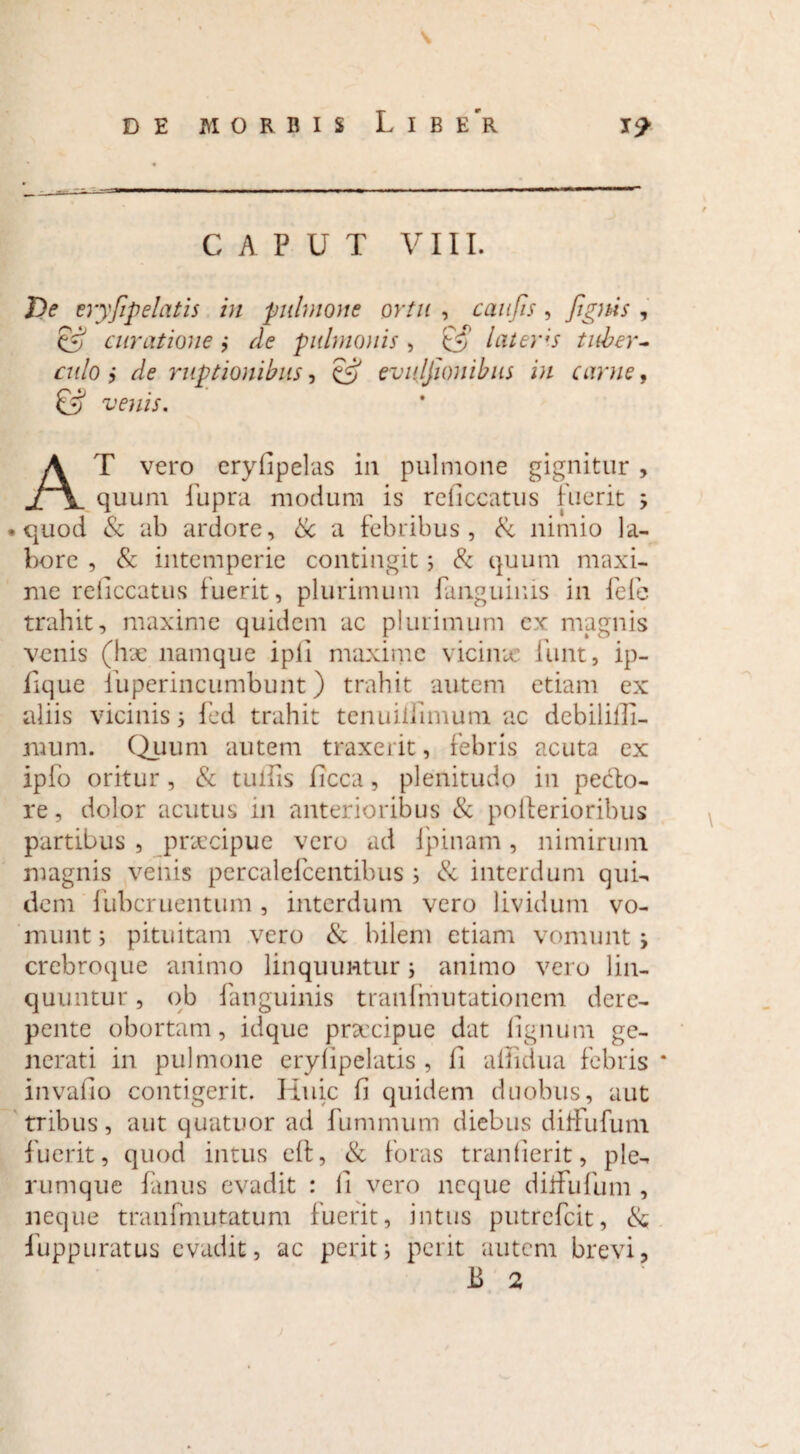 \ CAPUT VIII. De eryfip elatis in pulmone ortu , caufis , [ignis , & curatione j de pulmo)iis , lateris tuber¬ culo i de ruptionibus, & evujfionibus in carne, & venis. AT vero eryfipelas in pulmone gignitur , quum fupra modum is reliccatus fuerit ; • quod & ab ardore, & a febribus, & nimio la¬ bore , & intemperie contingit; & quum maxi¬ me reliccatus fuerit, plurimum fanguiuis in fele trahit, maxime quidem ac plurimum ex magnis venis (lix namque ipfi maxime vicina: funt, ip- lique fuperincumbunt) trahit autem etiam ex aliis vicinis i fed trahit tenuiifimum ac debililli- mum. Quum autem traxerit, febris acuta ex ipfo oritur , & tulfis ficca, plenitudo in pedo¬ re, dolor acutus in anterioribus & pollerioribus partibus , praecipue vero ad fpinam, nimirum magnis venis percalefcentibus ; & interdum qui¬ dem fubcruentum, interdum vero lividum vo¬ munt ; pituitam vero & bilem etiam vomunt, crebroque animo linquuntur ; animo vero lin¬ quuntur , ob fanguinis tranfmutationem dere¬ pente obortam, idque pnecipue dat lignum ge¬ nerati in pulmone erylipelatis , li allidua febris * invafio contigerit. Huic fi quidem duobus, aut tribus, aut quatuor ad fummum diebus dilfufum fuerit, quod intus eft, & foras tranlierit, ple¬ rumque fmus evadit : II vero neque dilfufum , neque tranfmutatum fuerit, intus putrefcit, & fuppuratus evadit, ac perit; perit autem brevi, JB 2