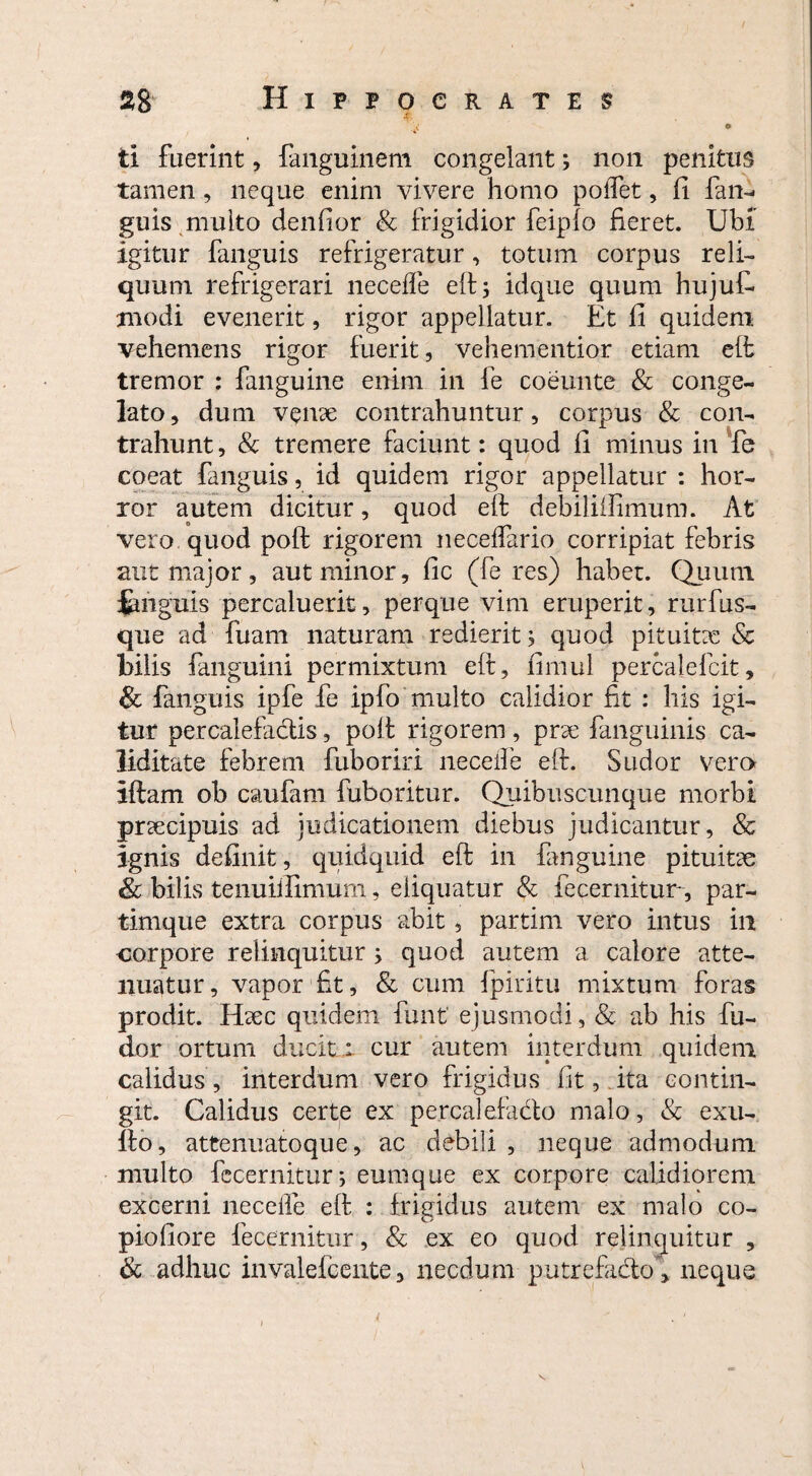 , << • ti fuerint, fanguinem congelant; non penitus tamen, neque enim vivere homo poffet, fi fan- guis multo denfior & frigidior feipfo fieret. Ubi igitur fanguis refrigeratur, totum corpus reli¬ quum refrigerari neceffe elt 3 idque quum hujuf modi evenerit, rigor appellatur. Et fi quidem vehemens rigor fuerit, vehementior etiam elt tremor : fanguine enim in fie coemite & conge¬ lato , dum v$nae contrahuntur, corpus & con¬ trahunt , & tremere faciunt: quod fi minus in fe coeat fanguis, id quidem rigor appellatur : hor¬ ror autem dicitur, quod eft debiliffimum. At vero quod poft rigorem neceffario corripiat febris aut major, aut minor, fic (feres) haber. Qumm fmguis percaluerit, perque vim eruperit, rurfus- que ad fuam naturam redierit 3 quod pituitae & bilis fanguini permixtum eft, fimul percalefcit, & fanguis ipfe fe ipfo multo calidior fit : his igi¬ tur percalefactis, poft rigorem, prae fanguinis ca- liditate febrem fuboriri neceffe eft. Sudor vero iftam ob caufam fuboritur. Quibuscunque morbi praecipuis ad judicationem diebus judicantur, & ignis definit, quidquid eft in fanguine pituitae & bilis tenuiifimum, eliquatur & fe cernitur, par- tinique extra corpus abit, partim vero intus in corpore relinquitur; quod autem a calore atte¬ nuatur, vapor fit, & cum fpiritu mixtum foras prodit. Haec quidem funt ejusmodi, & ab his fu- dor ortum ducit : cur autem interdum quidem calidus, interdum vero frigidus fit,.ita contin¬ git. Calidus certe ex percalefacto malo, & exu¬ ito, attenuatoque, ac debili , neque admodum multo fecernitur; eumque ex corpore calidiorem excerni neceffe eft : frigidus autem ex malo co- piofiore fecernitur, & ex eo quod relinquitur , & adhuc invalefcente, necdum putrefacto, neque {