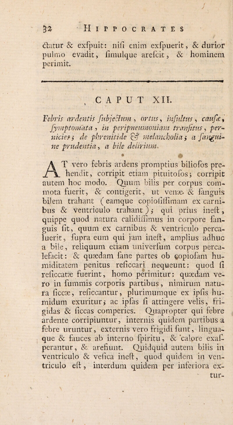 / Hippocrates datur & exfpuit: liifi enim exfpuerit, & durior pulmo evadit, fimuique areficit , & hominem perimit. *■ CAPUT XII. Febris ardentis fubje&um , ortus, infultus > caiifie, fymp tornata , in peripneumoniam trimfitus, per- nicies' ,* de phrenitide '& melancholia > a [angui¬ ne prudentia, a bile delirium. 0 & AT vero febris ardens promptius biliofos pre¬ hendit, corripit etiam pituitofos; corripit autem hoc modo. Quum bilis per corpus com¬ mota fuerit, & contigerit, ut venas. & fanguis bilem trahant (eamque copiolillimam ex carni¬ bus Sc ventriculo trahant) > qui prius ineft <> quippe quod natura calidiilimus in corpore fan¬ guis (it, quum ex carnibus & ventriculo perca¬ luerit, fupra eum qui jam ineft, amplius adhuc a bile, reliquum etiam univerfum corpus perca¬ lefacit: & quardam fane partes ob copiofam hu- miditatem penitus reficcari nequeunt: quod (1 reficcatae fuerint, homo perimitur: quaedam ve¬ ro in fummis corporis partibus, nimirum natu¬ ra ficcee, reficcantur, plurimumque ex ipfis hu- ruidum exuritur,* ac ipfas fi attingere velis, fri¬ gidas & ficcas comperies. Quapropter qui febre ardente corripiuntur, internis quidem partibus a febre uruntur, externis vero frigidifunt, lingua¬ que & fauces ab interno fpiritu, & ‘calore exafi perantur, & arefiunt. Quidquid autem bilis in ventriculo & velica ineft, quod quidem in ven¬ triculo eft, interdum quidem per inferiora ex- tur-