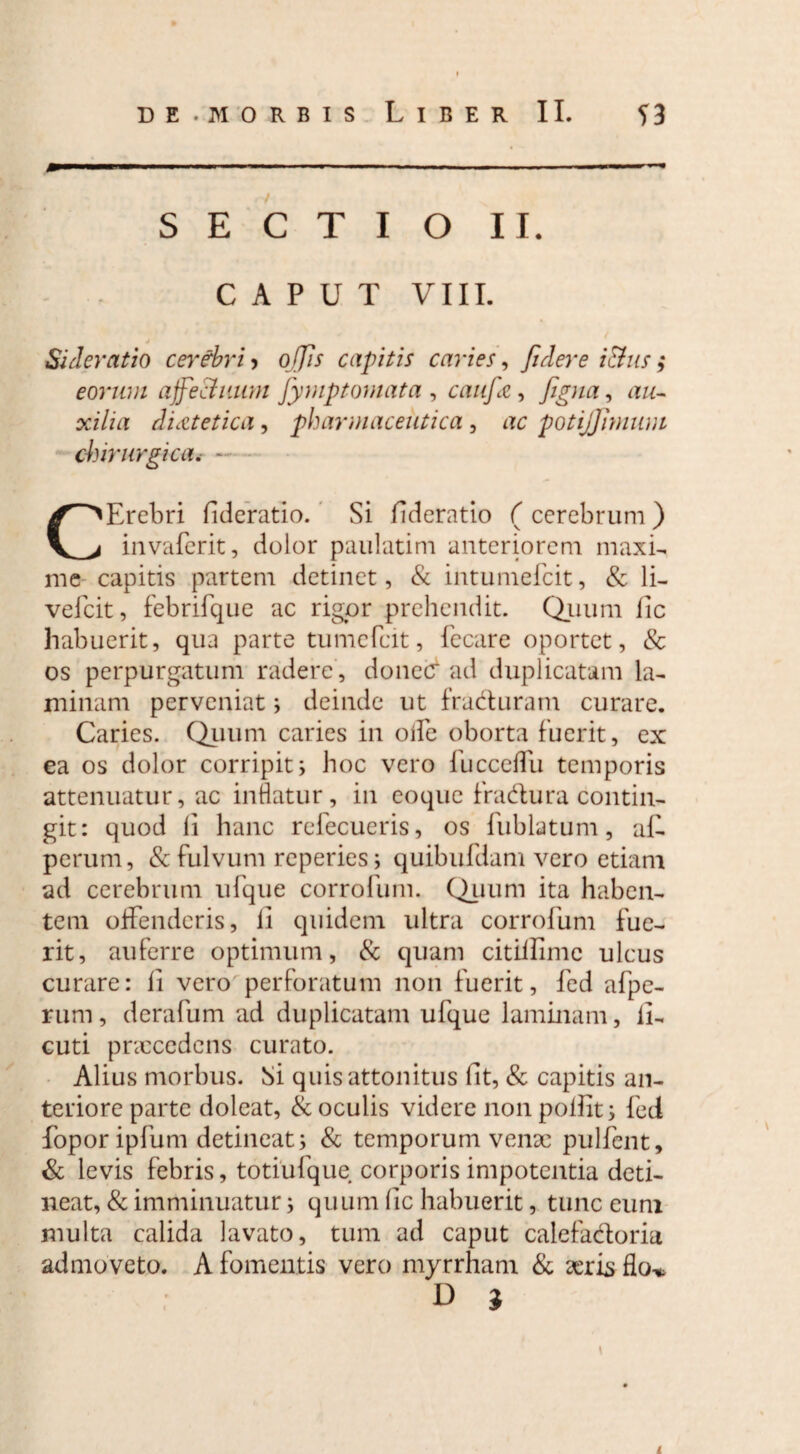 j Sideratio cerebri > o ffis capitis caries, fidere i&us; eorum ajfiectuum fiymptomata , caufie, figna, au¬ xilia dietetica , pharmaceutica , ac potijfimum chirurgica. - CErebri fderatio. Si fideratio ( cerebrum ) invaferit, dolor paulatim anteriorem maxi- me capitis partem detinet, & intumefcit, & li- vefcit, febrifque ac rigor prehendit. Quum fic habuerit, qua parte tumcfcit, fecare oportet, & os perpurgatum radere , donec* ad duplicatam la¬ minam perveniat; deinde ut fradturam curare. Caries. Quum caries in ode oborta fuerit, ex ea os dolor corripit; hoc vero fucceflu temporis attenuatur, ac inflatur, in coque fra&ura contin¬ git: quod li hanc refecueris, os fublatum, al- perum, & fulvum reperies; quibufdam vero etiam ad cerebrum ufque corrofum. Quum ita haben¬ tem offenderis, li quidem ultra corrofum fue¬ rit, auferre optimum, & quam citillimc ulcus curare: li vero perforatum non fuerit, fed afpe- rum, derafum ad duplicatam ufque laminam, ll- cuti pnccedens curato. Alius morbus. Si quis attonitus fit, & capitis an¬ teriore parte doleat, & oculis videre non polfit; fed foporipfum detineat; & temporum venae pulfent, & levis febris, totiufque corporis impotentia deti¬ neat, & imminuatur; quum (ic habuerit, tunc eum multa calida lavato, tum ad caput calefa&oria admoveto. A fomentis vero myrrham & aeris flo-»,