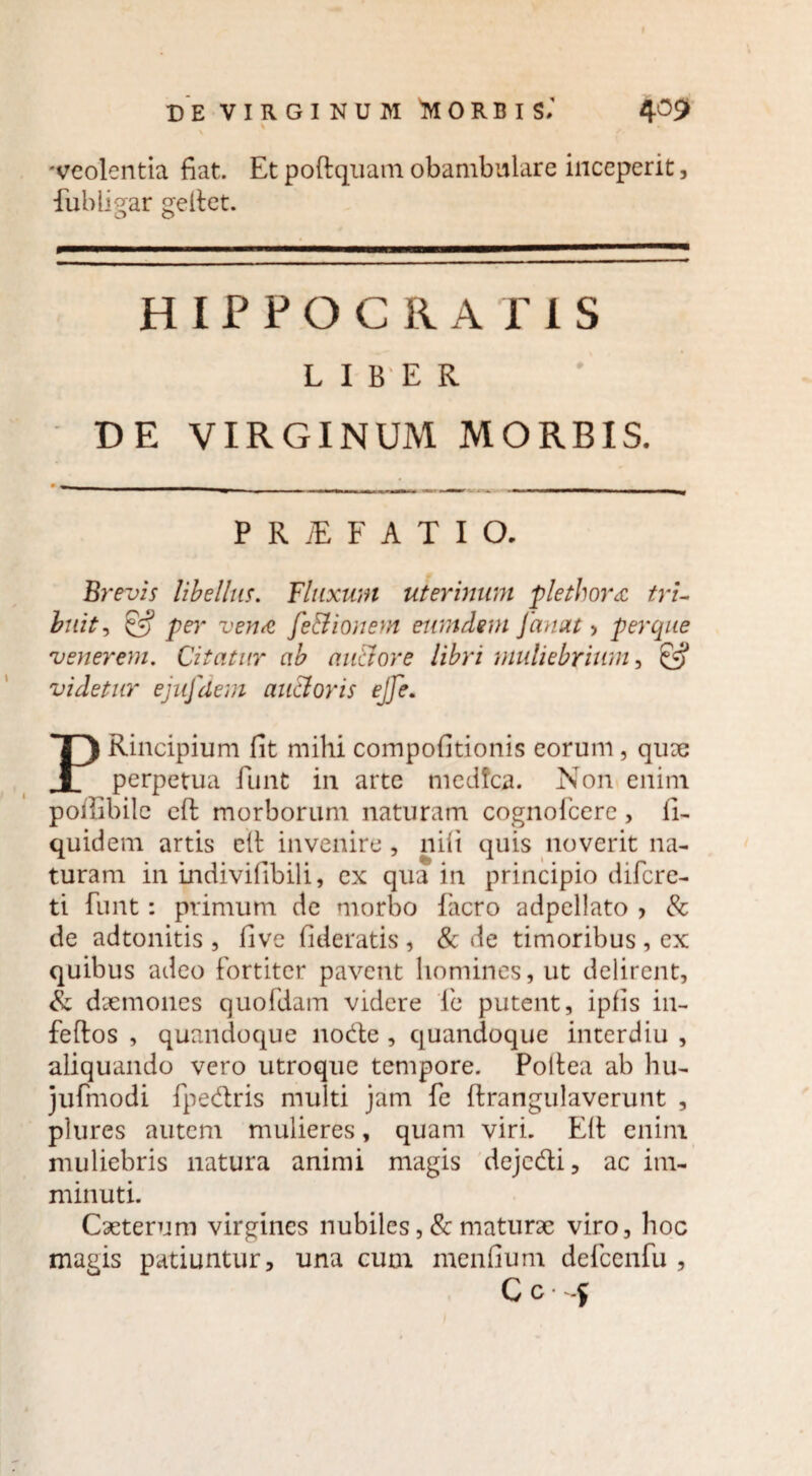 'veolentia fiat. Et poftquam obambulare inceperit, Eubii gar pellet. o o HIPPOCRATIS LIBER DE VIRGINUM MORBIS. P R iE F A T I O. Brevis libellus. Fluxum uterinum plethor<£ tri¬ buit, £5? pe)' vena fe&ionem eumdem Janat > per que venerem. Citatur ab auaore libri muliebrium, videtur ejufdem ancioris ejfe. PRincipium fit mihi compofitionis eorum, qu?e perpetua funt in arte medfca. Non enim pofiibile eft morborum naturam cognofcere, fi- quidem artis elt invenire , nili quis noverit na¬ turam in indivifibili, ex qua in principio difcre- ti funt: primum de morbo facro adpellato , & de adtonitis , live fideratis , & de timoribus , ex quibus adeo fortiter pavent homines, ut delirent, & daemones quofdam videre fie putent, ipfis in- feftos , quandoque node , quandoque interdiu , aliquando vero utroque tempore. Poltea ab hu- jufmodi fpedris multi jam fe ftrangulaverunt , plures autem mulieres, quam viri. Eli enim muliebris natura animi magis dejedi, ac im¬ minuti. Caeterum virgines nubiles , & maturae viro, hoc magis patiuntur, una cum menfium defcenfu , C c