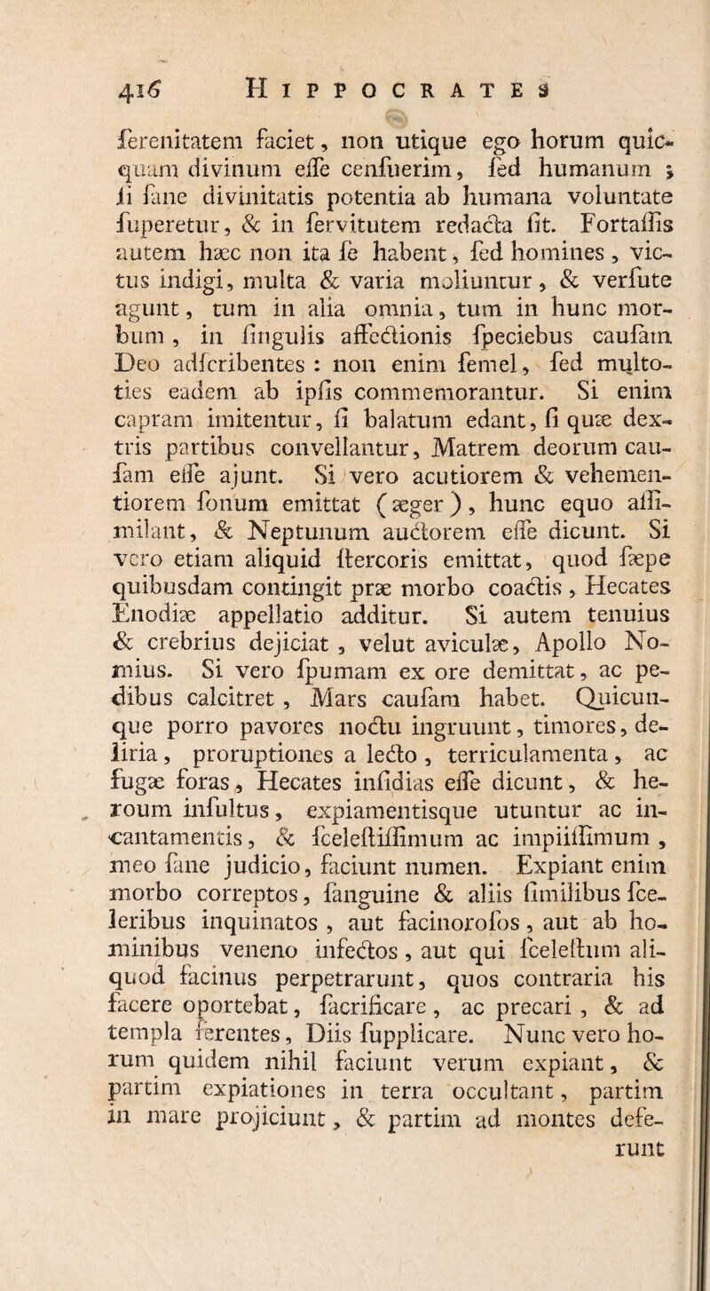 ferenitatem faciet, non utique ego horum quic*» quam divinum eife cenfuerim, fed humanum » ii fane divinitatis potentia ab humana voluntate fuperetur, Sc in fervitutem redacla fit. Fortaffis autem h9ec non ita fe habent, fed homines , vic¬ tus indigi, multa & varia moliuntur, & verfute agunt, tum in alia omnia, tum in hunc mor¬ bum , in lingulis affedionis fpeciebus caufatn Deo adfcribentes : non enim femel, fed multo- ties eadem ab iplis commemorantur. Si enim capram imitentur, ii balatum edant, fi quae dex¬ tris partibus convellantur. Matrem deorum cau- fam eife ajunt. Si vero acutiorem & vehetnen- tiorem fonum emittat (aeger ), hunc equo alii- milant, Sc Neptunum audior em eife dicunt. Si vero etiam aliquid ilercoris emittat, quod fepe quibusdam contingit prae morbo coactis , Hecates Enodiae appellatio additur. Si autem tenuius & crebrius dejiciat , velut aviculae, Apollo No¬ mius. Si vero fpumam ex ore demittat, ac pe¬ dibus calcitret , Mars caufara habet. Quicun¬ que porro pavores liodu ingruunt, timores, de¬ liria , proruptiones a ledo , terriculamenta , ac fugae foras, Hecates infidias eife dicunt, & he- „ roum infultus, expiamentisque utuntur ac in¬ cantamentis, Sc fceleftiffimum ac impiiffimum , meo fane judicio, faciunt numen. Expiant enim morbo correptos, fanguine Sc aliis fimilibus fce- leribus inquinatos , aut facinorofos, aut ab ho¬ minibus veneno infedos, aut qui fceleflum ali¬ quod facinus perpetrarunt, quos contraria his facere oportebat, facrificare , ac precari , Sc ad templa ferentes, Diis fupplicare. Nunc vero ho¬ rum quidem nihil faciunt verum expiant, & partim expiationes in terra occultant, partim in mare projiciunt, & partim ad montes defe¬ runt