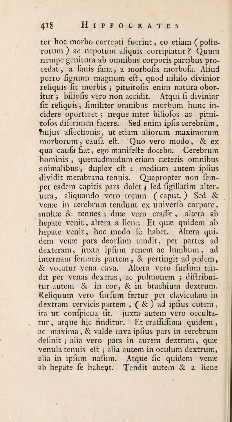 ✓ ter hoc morbo correpti fuerint, eo etiam ( pofte- rorum ) ac nepotum aliquis corripiatur ? Quum nempe genitura ab omnibus corporis partibus pro¬ cedat * a fanis fana, a morbo/is morbofa. Aliud porro fignum magnum eft, quod nihilo divinior reliquis fit morbis $ pituitofis enim natura obor¬ itur ; biliofis vero non accidit. Atqui fi divinior fit reliquis, fimiliter omnibus morbum hunc in¬ cidere oporteret; neque inter biliofos ac pitui- tofos difcrimen facere. Sed enim ipfis cerebrum, hujus affectionis , ut etiam aliorum maximorum morborum, caufa eft. Quo vero modo, & ex qua caufa fiat, ego manifefte docebo. Cerebrum hominis , quemadmodum etiam cseteris omnibus animalibus , duplex eft : medium autem ipfius dividit membrana tenuis. Quapropter non fem- per eadem capitis pars dolet > fed figillatim alter¬ utra, aliquando vero totum ( caput. ) Sed & venae in cerebrum tendunt ex univerfo corpore, multas & tenues ; duae vero craffie, altera ab hepate venit, altera a liene. Et quae quidem ab hepate venit, hoc modo fe habet. Altera qui¬ dem venae pars deorfum tendit, per partes ad dexteram, juxta ipfum renem ac lumbum, ad internam femoris partem, & pertingit ad pedem, & vocatur vena cava. Altera vero furfum ten¬ dit per venas dextras, ac pulmonem ; diftribui- tur autem & in cor, & in brachium dextrum. Reliquum vero furfum fertur per claviculam in dextram cervicis partem , ( & ) ad ipfius cutem , ita ut confpicua fit. juxta autem vero occulta¬ tur , atque hic finditur. Et crailiftima quidem , ac maxima , & valde cava ipfius pars in cerebrum definit ; aha vero pars in aurem dextram, qure venula tenuis eft ; alia autem in oculum dextrum, alia in ipfum nafum. Atque fic quidem verne ab hepate fe habeat. Tendit autem & a liene