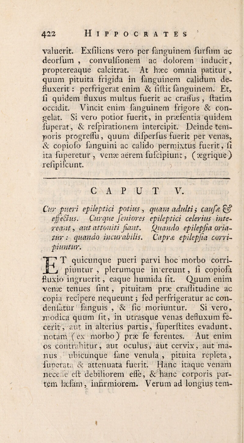 valuerit. Exfiliens vero per fanguinem furfum ac deorfum , convulhonem ac dolorem inducit, proptereaque calcitrat. At haec omnia patitur , quum pituita frigida in fanguinem calidum de¬ fluxerit : perfrigerat enim & fiftit fanguinem. Et, ii quidem fluxus multus fuerit ac craffiis , ftatim occidit. Vincit enim fanguinem frigore & con¬ gelat. Si vero potior fuerit, in praefentia quidem iuperat, & refpirationem intercipit. Deinde tem¬ poris progreffu, quum difperfus fuerit per venas, & copiofo fanguini ac calido permixtus fuerit, fi ita fuperetur , venae aerem fufcipiunt, (aegrique) refipifcunt. ) C P U T V. Cur pueri epileptici potius, quam adulti, caufie & effe&us. Cur que Jeniores epileptici celerius inte¬ reant , aut attoniti fiant. Quando epilepfia oria¬ tur : quando incurabilis. Capra epilepfia corri¬ piuntur. T? T quicunque pueri parvi hoc morbo corri- I j piuntur , plerumque intereunt, fi copiofa fluxio ingruerit, eaque lmmida fit. Quum enim venae tenues fint, pituitam prae craffitudine ac copia recipere nequeunt; fed perfrigeratur ac con- deniatur fanguis , & fic moriuntur. Si vero, modica quum fit, in utrasque venas defluxum fe¬ cerit , aut in alterius partis, fuperflites evadunt* notam (ex morbo) prae fe ferentes. Aut enim os contrahitur, aut oculus, aut cervix, aut ma¬ nus ubicunque fane venula , pituita repleta, fuperata & attenuata fuerit. Hanc itaque venam ne ceu e eft debiliorem effe, & hanc corporis par¬ tem laefarn, infirmiorem. Verum ad longius tem-