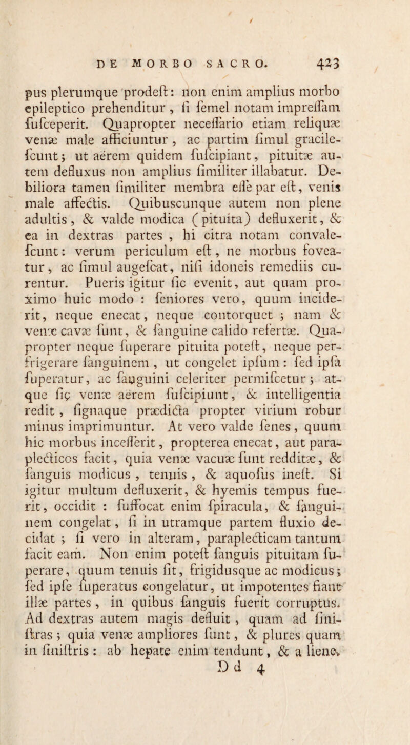 pus plerumque prodeft: non enim amplius morbo epileptico prehenditur , ii femel notam impreflam fufceperit. Quapropter neceflario etiam reliquae venx male afficiuntur , ac partim fimul gracile- fcunt ; ut aerem quidem fufcipiant, pituitae au¬ tem defluxus non amplius iimiliter illabatur. De¬ biliora tamen Iimiliter membra eilepareft, venis male affedis. Quibuscunque autem non plene adultis, & valde modica (pituita) defluxerit, & ea in dextras partes , hi citra notam convale- fcunt: verum periculum eft , ne morbus fovea- tur, ac iimul augefcat, nili idoneis remediis cu¬ rentur. Pueris igitur iic evenit, aut quam pro¬ ximo huic modo : fcniores vero, quum incide¬ rit, neque enecat, neque contorquet ; nam & venx cavae funt, & fanguine calido refertae. Qua¬ propter neque fuperare pituita potelt, neque per¬ frigerare Panguinem , ut congelet ipfum : fed ipfi fuperatur, ac fauguini celeriter permifeetur; at¬ que llg venx aerem fufeipiunt, & intelligentia redit , fignaque prxdida propter virium robur minus imprimuntur. At vero valde fenes , quuni hic morbus inccflerit, propterea enecat, aut para- plediccs facit, quia venae vacux funt redditx, & (anguis modicus , tenuis , & aquofus ineft. Si igitur multum defluxerit, & hyemis tempus fue¬ rit, occidit : fuflfocat enim fpiracula, & fimgui- liem congelat, li in utramque partem fluxio de¬ cidat ; ii vero in alteram, parapledicam tantum facit eam. Non enim poteit fanguis pituitam fu¬ perare, quum tenuis iit, frigidusque ac modicus; fed ipfe luperatus congelatur, ut impotentes fiant illae partes , in quibus (anguis fuerit corruptus. Ad dextras autem magis defluit, quam ad fini- (tras ; quia venx ampliores funt, & plurcs quam in (Iniltris : ab hepate enim tendunt, & a liene* Dd 4