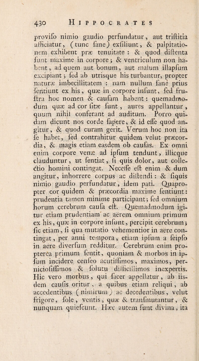 provifo nimio gaudio perfundatur, aut triftitia afficiatur, (tunc fane) exfiliunt, &'palpitatio¬ nem exhibent prae tenuitate : & quod diftenta funt maxime in corpore; & ventriculum non ha¬ bent , ad quem aut bonum, aut malum illapffim excipiant; fed ab utrisque his turbantur, propter naturae imbecillitatem : nam nullum fane prius fentiunt ex his, quae in corpore infuiit, fed fru- itra hoc nomen & caufam habent: quemadmo¬ dum quae ad cor fitae funt , aures appellantur , quum nihil conferant ad auditum. Porro qui¬ dam dicunt nos corde fapere, & id eife quod an¬ gitur, & quod curam gerit.. Verum hoc non ita fe habet, fed contrahitur quidem veiut praecor¬ dia , & magis etiam easdem ob caufas. Ex omni enim corpore venae ad ipfum tendunt > illicque clauduntur, ut fentiat, fi quis dolor, aut colle- dtio homini contingat. Neceife elf enim & dum angitur, inhorrere corpus ac diilendi: & fiquis nimio gaudio perfundatur, idem pati. Quapro¬ pter cor quidem & praecordia maxime fentiunt: prudentia tamen minime participant; fed omnium horum cerebrum caufa eff. Quemadmodum igi¬ tur etiam prudentiam ac aerem omnium primum ex his, quae in corpore infunt, percipit cerebrum; fic etiam, fi qua mutatio vehementior in aere con¬ tingat , per anni tempora, etiam ipfum a feipfo in aere diverfum redditur. Cerebrum enim pro- pterea primum fentit, quoniam & morbos in ip¬ fum incidere cenfeo acutilfimos, maximos, per- niciofiflimos & folutu difficillimos inexpertis. Hic vero morbus , qui facer appellatur, ab iis¬ dem caufis oritur, a quibus etiam reliqui, ab accedentibus ( nimirum ) ac decedentibus , veiut frigore, fole , ventis, quae & tranfrnutantur, & nunquam quiefeunt. Haec autem funt divina, ita