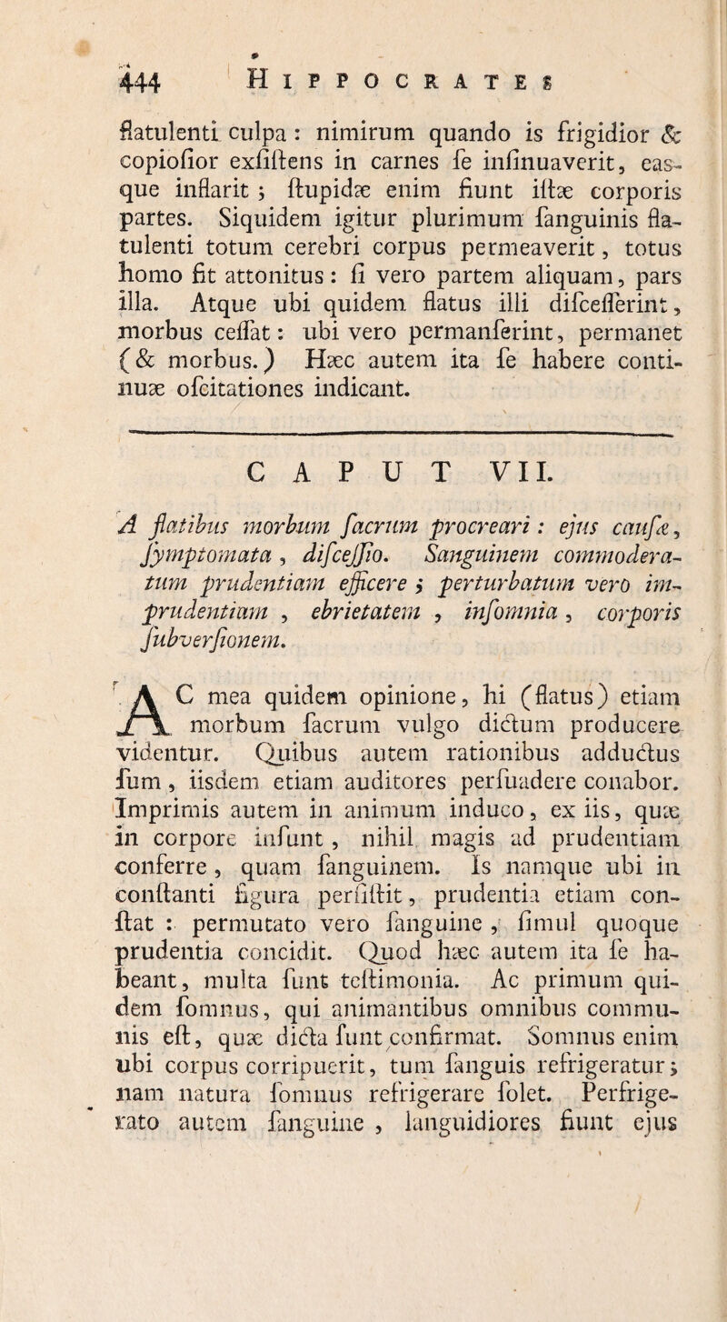 Aatulenti culpa : nimirum quando is frigidior & copiofior exfiftens in carnes fe infinuaverit, eas- que inflarit ; ftupid^e enim fiunt illae corporis partes. Siquidem igitur plurimum fanguinis fla- tulenti totum cerebri corpus permeaverit, totus homo fit attonitus: fi vero partem aliquam, pars Illa. Atque ubi quidem flatus illi difceflerint, morbus celfat: ubi vero permanferint, permanet (& morbus.) Haec autem ita fe habere conti¬ nuae ofcitationes indicant. CAPUT VII. A flatibus morbum facrum procreari: ejus caufle ? fymptomata , difcejjio. Sanguinem commoder a- tum prudentiam efficere ,* perturbatum vero im¬ prudentium , ebrietatem , infomnia, corporis jubverjionem. AC mea quidem opinione, hi (flatus) etiam morbum facrum vulgo dictum producere videntur. Quibus autem rationibus adductus Ium, iisdem etiam auditores perfuadere conabor. Imprimis autem in animum induco, ex iis, quae In corpore infunt, nihil magis ad prudentiam conferre , quam fanguinem. Is namque ubi in conflanti figura perfiftit, prudentia etiam con¬ flat : permutato vero fanguine , fimul quoque prudentia concidit. Quod haec autem ita fe ha¬ beant, multa funt teftimonia. Ac primum qui¬ dem fomnus, qui animantibus omnibus commu¬ nis eft, qux dida funt confirmat. Somnus enim ubi corpus corripuerit, tum fanguis refrigeratur; nam natura fomnus refrigerare folet. Perfrige¬ rato autem fanguine , languidiores fiunt ejus