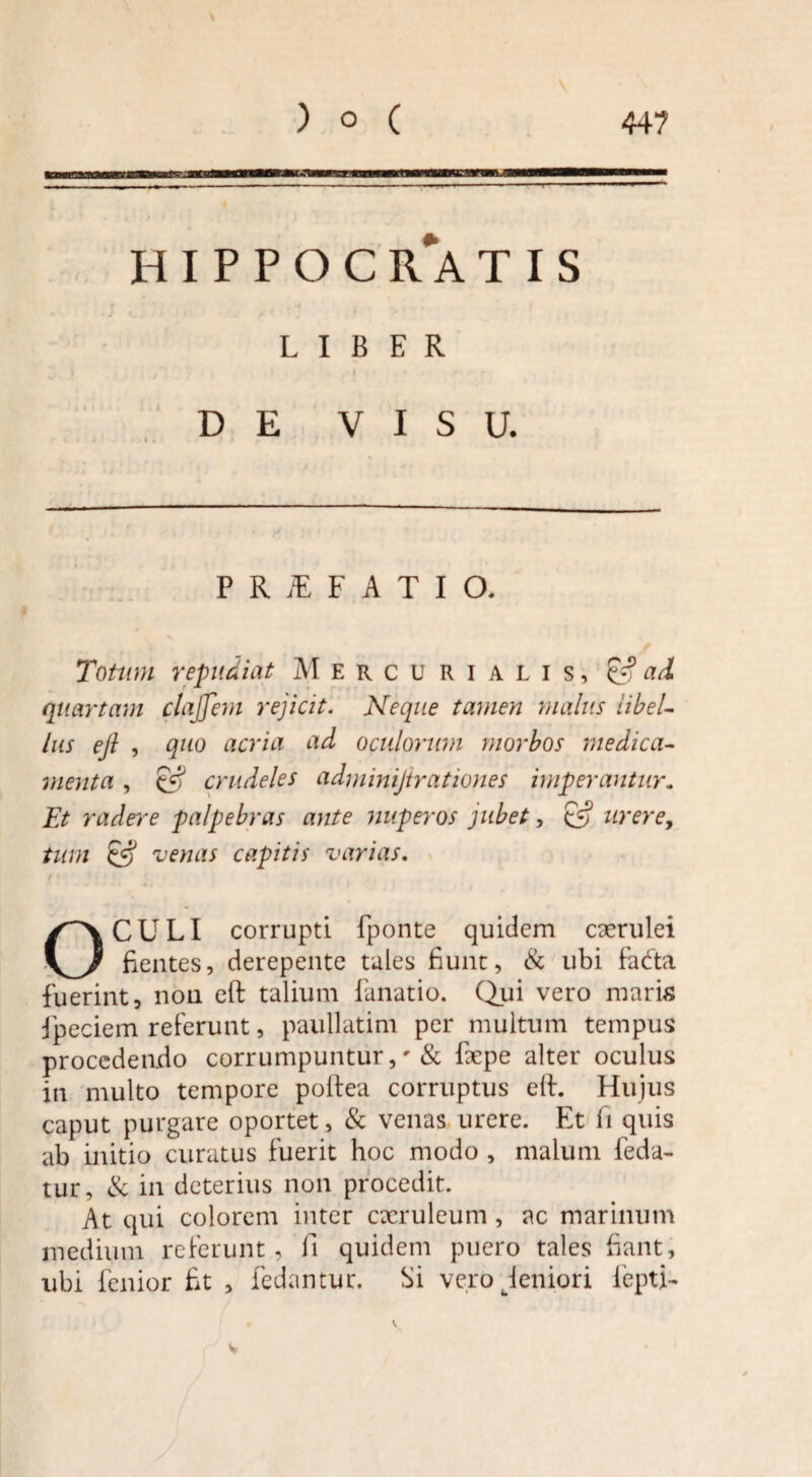 HIPPOCRATIS LIBER DE VISU. P R iE F A T I O. Totum repudiat Mercurialis, & ad quartam clajfent rejicit. Neque tamen malus libel¬ lus ejl , quo acria ad oculorum morbos medica¬ menta , £f? crudeles adminijirationes imperantur. Et radere palpebras ante nuperos jubet, & urere, tum & venas capitis varias. f OCULI corrupti fponte quidem caerulei fientes, derepente tales fiunt, & ubi fadta fuerint, non eft talium lunatio. Qui vero maris ipeciem referunt, paullatim per multum tempus procedendo corrumpuntur& fiepe alter oculus in multo tempore poltea corruptus ell. Hujus caput purgare oportet, & venas urere. Et fi quis ab initio curatus fuerit hoc modo , malum leda- tur, & in deterius non procedit. At qui colorem inter caeruleum, ac marinum medium referunt, fi quidem puero tales fiant, ubi fenior fit , fedantur. Si ve.ro jeniori lepti-