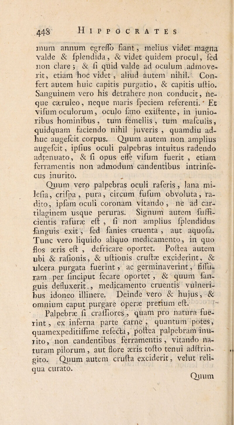 nium annum egreflb fiant, melius videt magna valde & fplendida, & videt quidem procul, fed non clare; & fi quid valde ad oculum admove- rit, etiam hoc videt , aliud autem nihil. Con¬ fert autem huic capitis purgatio, & capitis uftio. Sanguinem vero his detrahere non conducit, ne¬ que caeruleo, neque maris fpeciem referenti.# Et vifum oculorum, oculo fano exiftente, in junio¬ ribus hominibus, tum femellis , tum mafculis, quidquam faciendo nihil juveris , quamdiu ad¬ huc augefcit corpus. Quum autem non amplius augefcit, ipfius oculi palpebras intuitus radendo adtenuato, & fi opus elfe vifum fuerit , etiam ferramentis non admodum candentibus intrinfe- cus inurito. Quum vero palpebras oculi raferis, lana mi- lefia, crifpa , pura, circum fufum obvoluta, ra¬ dito , ipfam oculi coronam vitando , ne ad car¬ tilaginem usque peruras. Signum autem fuflR- cientis rafurte eft , fi non amplius fplendidus fanguis exit, fed fanies cruenta , aut aquola. Tunc vero liquido aliquo medicamento, in quo flos teris eft , defricare oportet. Poftea autem ubi & rafionis, & uftionis crulhe exciderint, & ulcera purgata fuerint ? ac germinaverint, fiflu- ram per finciput fecare oportet , & quum fan¬ guis defluxerit., medicamento cruentis vulneri¬ bus idoneo illinere. Deinde vero & hujus, & omnium caput purgare operte pretium eft. Palpebrae fi crailiores , quam pro natura fue¬ rint, ex inferna parte carne , quantum potes, quamexpeditiffime refeda, poftea palpebram inu¬ rito, non candentibus ferramentis, vitando na¬ turam pilorum, aut flore teris tofto tenui adftrin- gito. Quum autem crufta exciderit, velut reli¬ qua curato. Quum