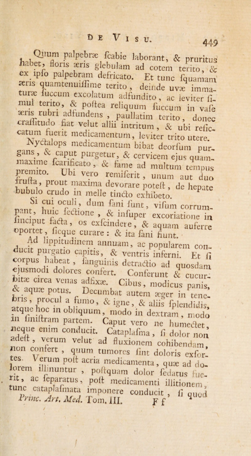 E Visu. 449 t, k^mDm Pa^Pebr?e fcabie laborant, & pruritus haoet, floris ieris glebulam ad cotem terito, & ex ipfo palpebram defricato. Et tunc fquamam ^ris quamtenuiilime terito , deinde uv* imma- fuscum excolutum adfundito, ac leviter fi. uil terito, & poltea reliquum fuccum in vale aeris rubn adfundens , paullatim terito, donec eraffituuo fiat velut allii intritum, & ubi relic catum fuerit medicamentum, leviter trito utere.' .Nyctalops medicamentum bibat deorlimi pur¬ gans, & caput purgetur, & cervicem ejus quam- maxime fcanficato, & fame ad multum tempus premito. Ubi vero remiferit, unum aut duo irulta , prout maxima devorare potell, de hepate bubulo crudo in meile tindo exhibeto. ,Cm oc,u”-’ dum fani funt’ ^um corrum- r cxicnutete, d aquam auferre oportet, ficque curare : & ita fani fiunt. Ad lippitudinem annuam, ac popularem con¬ ducit purgatio capitis, & ventris inferni. Et fi corpus habeat, fanguinis detradio ad quosdam ejusmodi dolores confert. Conferunt & cucur¬ bita: ciiea venas ad fixae. Cibus, modicus panis, & aqutc potus. Decumbat autem teger in tene! ns, procul a fumo, & igne, & aliis fplendidis, atque hoc in obliquum, modo in dextram, modo in hniftram partem. Caput vero ne humedet ueque enim conducit. Cataplafma, fi dolor non ’ verum velut ad fluxionem cohibendam ion confert , quuni tumores fint doloris exfor’ tes. Verum polf acria medicamenta, qux ad do¬ li rem illinuntur , poitquam dolor fedatus fue- rnnr ^ ,fcp,aatlJS ’ P°11 medicamenti illitionem, tunc cataplafmata imponere conducit, fi qUc t i nnc, Art, Med. Tom, III. F f’ 1 U I