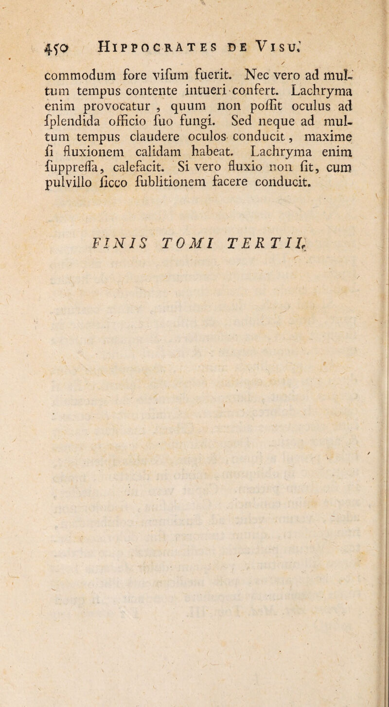 ) 4?o Hippocrates de Visu.' / commodum fore vifum fuerit. Nec vero ad mul¬ tum tempus contente intueri confert. Lachryma enim provocatur , quum non pollit oculus ad Iplendida officio fuo fungi. Sed neque ad mul¬ tum tempus claudere oculos conducit, maxime fi fluxionem calidam habeat Lachryma enim fuppreffa, calefacit. Sivero fluxio non fit, cum pulvillo ficco fublitionem facere conducit. FINIS TOMI TERTII 1 * (