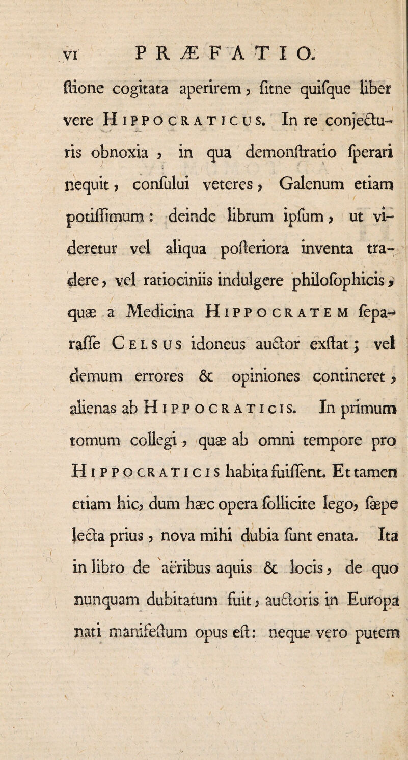 Ilione cogitata aperirem, fitne quifque liber I > 1 i vere Hippocraticus. In re conje&u- ris obnoxia ? in qua demonftratio fperari nequit ? confului veteres> Galenum etiam potiffimum: deinde librum ipfum > ut vi¬ deretur vel aliqua pofteriora inventa tra¬ dere > vel ratiociniis indulgere philofophicis , / quae a Medicina Hippocratem lepa-4 rafle Celsus idoneus auftor exftat; vel demum errores & opiniones contineret > alienas abHiPPOCRATicis. In primum tomum collegi, quae ab omni tempore pro Hippocraticis habita fuiflent. Et tamen etiam hic? dum haec opera follicite lego? fepe Jefta prius ? nova mihi dubia funt enata. Ita in libro de aeribus aquis 8c locis ? de quo nunquam dubitatum fuit ? au&oris in Europa nati nianifeftum opus eft: neque vero putem i